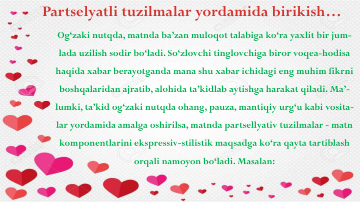 Partselyatli tuzilmalar yordamida birikish…
Og‘zaki nutqda, matnda ba’zan muloqot talabiga ko‘ra yaxlit bir jum-
lada uzilish sodir bo‘ladi. So‘zlovchi tinglovchiga biror voqea-hodisa
haqida xabar berayotganda mana shu xabar ichidagi eng muhim fikrni
boshqalaridan ajratib, alohida ta’kidlab aytishga harakat qiladi. Ma’-
lumki, ta’kid og‘zaki nutqda ohang, pauza, mantiqiy urg‘u kabi vosita-
lar yordamida amalga oshirilsa, matnda partsellyativ tuzilmalar - matn
komponentlarini ekspressiv-stilistik maqsadga ko‘ra qayta tartiblash
orqali namoyon bo‘ladi. Masalan:
