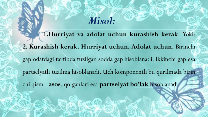1.Hurriyat va adolat uchun kurashish kerak. Yoki:
2. Kurashish kerak. Hurriyat uchun. Adolat uchun. Birinchi
gap odatdagi tartibda tuzilgan sodda gap hisoblanadi. Ikkinchi gap esa
partselyatli tuzilma hisoblanadi. Uch komponentli bu qurilmada birin
chi qism - asos, qolganlari esa partselyat bo’lak hisoblanadi.
Misol:
