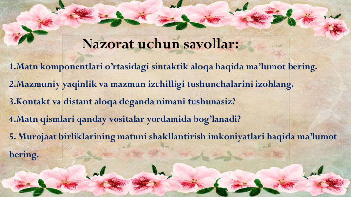 1.Matn komponentlari o’rtasidagi sintaktik aloqa haqida ma’lumot bering.
2.Mazmuniy yaqinlik va mazmun izchilligi tushunchalarini izohlang.
3.Kontakt va distant aloqa deganda nimani tushunasiz?
4.Matn qismlari qanday vositalar yordamida bog’lanadi?
5. Murojaat birliklarining matnni shakllantirish imkoniyatlari haqida ma’lumot
bering.
Nazorat uchun savollar:
