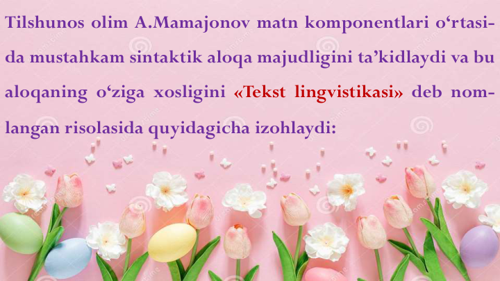 Tilshunos olim A.Mamajonov matn komponentlari o‘rtasi-
da mustahkam sintaktik aloqa majudligini ta’kidlaydi va bu
aloqaning o‘ziga xosligini «Tekst lingvistikasi» deb nom-
langan risolasida quyidagicha izohlaydi:
