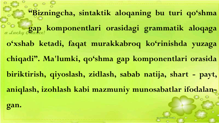 “Bizningcha, sintaktik aloqaning bu turi qo‘shma
gap komponentlari orasidagi grammatik aloqaga
o‘xshab ketadi, faqat murakkabroq ko‘rinishda yuzaga
chiqadi”. Ma'lumki, qo‘shma gap komponentlari orasida
biriktirish, qiyoslash, zidlash, sabab natija, shart - payt,
aniqlash, izohlash kabi mazmuniy munosabatlar ifodalan-
gan.
