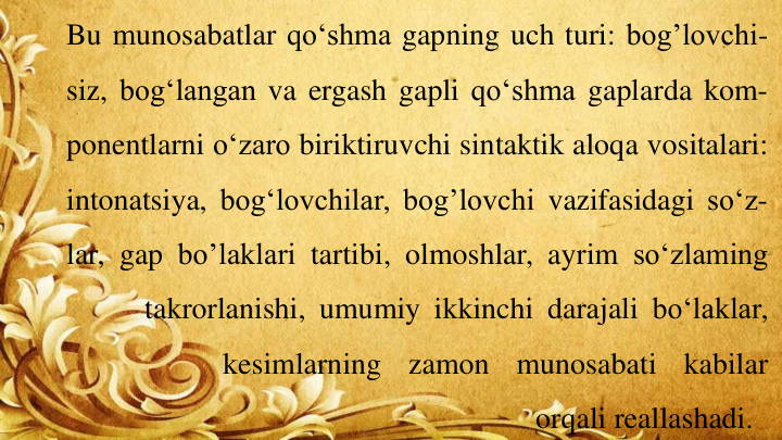 Bu munosabatlar qo‘shma gapning uch turi: bog’lovchi-
siz, bog‘langan va ergash gapli qo‘shma gaplarda kom-
ponentlarni o‘zaro biriktiruvchi sintaktik aloqa vositalari:
intonatsiya, bog‘lovchilar, bog’lovchi vazifasidagi so‘z-
lar, gap bo’laklari tartibi, olmoshlar, ayrim so‘zlaming
takrorlanishi, umumiy ikkinchi darajali bo‘laklar,
kesimlarning
zamon
munosabati
kabilar
orqali reallashadi.
