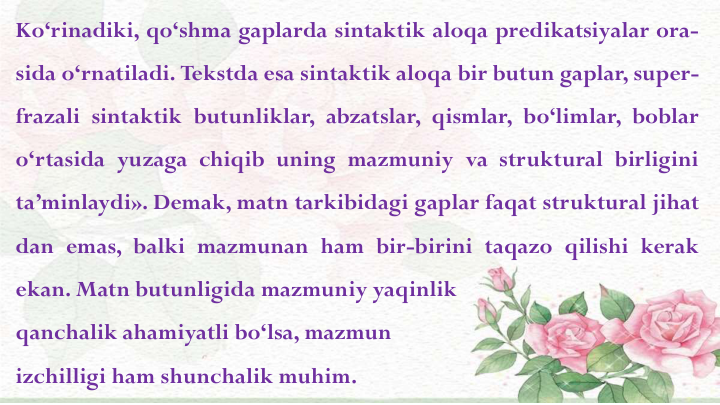 Ko‘rinadiki, qo‘shma gaplarda sintaktik aloqa predikatsiyalar ora-
sida o‘rnatiladi. Tekstda esa sintaktik aloqa bir butun gaplar, super-
frazali sintaktik butunliklar, abzatslar, qismlar, bo‘limlar, boblar
o‘rtasida yuzaga chiqib uning mazmuniy va struktural birligini
ta’minlaydi». Demak, matn tarkibidagi gaplar faqat struktural jihat
dan emas, balki mazmunan ham bir-birini taqazo qilishi kerak
ekan. Matn butunligida mazmuniy yaqinlik
qanchalik ahamiyatli bo‘lsa, mazmun
izchilligi ham shunchalik muhim.
