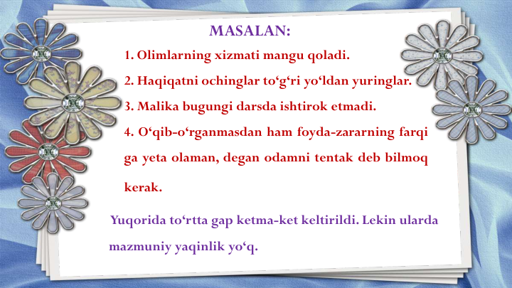 1. Olimlarning xizmati mangu qoladi.
2. Haqiqatni ochinglar to‘g‘ri yo‘ldan yuringlar.
3. Malika bugungi darsda ishtirok etmadi.
4. O‘qib-o‘rganmasdan ham foyda-zararning farqi
ga yeta olaman, degan odamni tentak deb bilmoq
kerak.
MASALAN:
Yuqorida to‘rtta gap ketma-ket keltirildi. Lekin ularda
mazmuniy yaqinlik yo‘q. 
