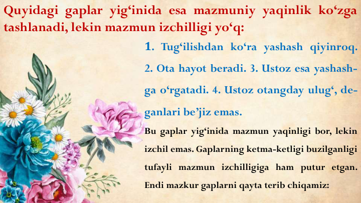 Quyidagi gaplar yig‘inida esa mazmuniy yaqinlik ko‘zga
tashlanadi, lekin mazmun izchilligi yo‘q:
1. Tug‘ilishdan ko‘ra yashash qiyinroq.
2. Ota hayot beradi. 3. Ustoz esa yashash-
ga o‘rgatadi. 4. Ustoz otangday ulug‘, de-
ganlari be’jiz emas.
Bu gaplar yig‘inida mazmun yaqinligi bor, lekin
izchil emas. Gaplarning ketma-ketligi buzilganligi
tufayli mazmun izchilligiga ham putur etgan.
Endi mazkur gaplarni qayta terib chiqamiz:
