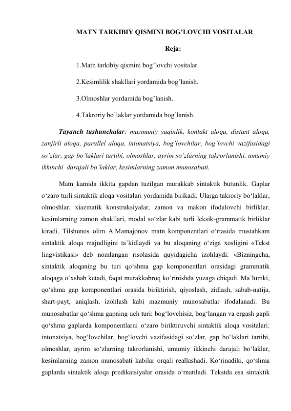 MATN TARKIBIY QISMINI BOG’LOVCHI VOSITALAR 
Reja: 
1.Matn tarkibiy qismini bog’lovchi vositalar. 
2.Kesimlilik shakllari yordamida bog’lanish. 
3.Olmoshlar yordamida bog’lanish. 
4.Takroriy bo’laklar yordamida bog’lanish. 
Tayanch tushunchalar: mazmuniy yaqinlik, kontakt aloqa, distant aloqa, 
zanjirli aloqa, parallel aloqa, intonatsiya, bog’lovchilar, bog’lovchi vazifasidagi 
so’zlar, gap bo’laklari tartibi, olmoshlar, ayrim so’zlarning takrorlanishi, umumiy 
ikkinchi  darajali bo’laklar, kesimlarning zamon munosabati. 
Matn kamida ikkita gapdan tuzilgan murakkab sintaktik butunlik. Gaplar 
o‘zaro turli sintaktik aloqa vositalari yordamida birikadi. Ularga takroriy bo‘laklar, 
olmoshlar, xiazmatik konstruksiyalar, zamon va makon ifodalovchi birliklar, 
kesimlarning zamon shakllari, modal so‘zlar kabi turli leksik-grammatik birliklar 
kiradi. Tilshunos olim A.Mamajonov matn komponentlari o‘rtasida mustahkam 
sintaktik aloqa majudligini ta’kidlaydi va bu aloqaning o‘ziga xosligini «Tekst 
lingvistikasi» deb nomlangan risolasida quyidagicha izohlaydi: «Bizningcha, 
sintaktik aloqaning bu turi qo‘shma gap komponentlari orasidagi grammatik 
aloqaga o‘xshab ketadi, faqat murakkabroq ko‘rinishda yuzaga chiqadi. Ma’lumki, 
qo‘shma gap komponentlari orasida biriktirish, qiyoslash, zidlash, sabab-natija, 
shart-payt, aniqlash, izohlash kabi mazmuniy munosabatlar ifodalanadi. Bu 
munosabatlar qo‘shma gapning uch turi: bog‘lovchisiz, bog‘langan va ergash gapli 
qo‘shma gaplarda komponentlarni o‘zaro biriktiruvchi sintaktik aloqa vositalari: 
intonatsiya, bog‘lovchilar, bog‘lovchi vazifasidagi so‘zlar, gap bo‘laklari tartibi, 
olmoshlar, ayrim so‘zlarning takrorlanishi, umumiy ikkinchi darajali bo‘laklar, 
kesimlarning zamon munosabati kabilar orqali reallashadi. Ko‘rinadiki, qo‘shma 
gaplarda sintaktik aloqa predikatsiyalar orasida o‘rnatiladi. Tekstda esa sintaktik 
