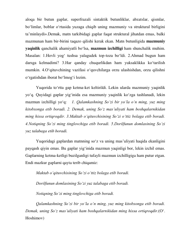 aloqa bir butun gaplar, superfrazali sintaktik butunliklar, abzatslar, qismlar, 
bo‘limlar, boblar o‘rtasida yuzaga chiqib uning mazmuniy va struktural birligini 
ta’minlaydi».Demak, matn tarkibidagi gaplar faqat struktural jihatdan emas, balki  
mazmunan ham bir-birini taqazo qilishi kerak ekan. Matn butunligida mazmuniy 
yaqinlik qanchalik ahamiyatli bo‘lsa, mazmun izchilligi ham shunchalik muhim. 
Masalan: 1.Hovli yog‘ tushsa yalagudek top-toza bo‘ldi. 2.Ahmad bugun ham 
darsga kelmadimi? 3.Har qanday chuqurlikdan ham yuksaklikka ko‘tarilish 
mumkin. 4.O‘qituvchining vazifasi o‘quvchilarga orzu ulashishdan, orzu qilishni 
o‘rgatishdan iborat bo‘lmog‘i lozim.  
Yuqorida to‘rtta gap ketma-ket keltirildi. Lekin ularda mazmuniy yaqinlik 
yo‘q. Quyidagi gaplar yig‘inida esa mazmuniy yaqinlik ko‘zga tashlanadi, lekin 
mazmun izchilligi yo‘q:   1. Qalamkashning So‘zi bir yo‘la o‘n ming, yuz ming 
kitobxonga etib boradi. 2. Demak, uning So‘z mas’uliyati ham boshqalarnikidan 
ming hissa ortiqroqdir. 3.Maktab o‘qituvchisining So‘zi o‘ttiz bolaga etib boradi. 
4.Notiqning So‘zi ming tinglovchiga etib boradi. 5.Dorilfunun domlasining So‘zi 
yuz talabaga etib boradi.     
Yuqoridagi gaplardan matnning so‘z va uning mas’uliyati haqida ekanligini 
payqash qiyin emas. Bu gaplar yig‘inida mazmun yaqinligi bor, lekin izchil emas. 
Gaplarning ketma-ketligi buzilganligi tufayli mazmun izchilligiga ham putur etgan. 
Endi mazkur gaplarni qayta terib chiqamiz: 
Maktab o‘qituvchisining So‘zi o‘ttiz bolaga etib boradi. 
Dorilfunun domlasining So‘zi yuz talabaga etib boradi. 
Notiqning So‘zi ming tinglovchiga etib boradi. 
Qalamkashning So‘zi bir yo‘la o‘n ming, yuz ming kitobxonga etib boradi. 
Demak, uning So‘z mas’uliyati ham boshqalarnikidan ming hissa ortiqroqdir.(O‘. 
Hoshimov) 
