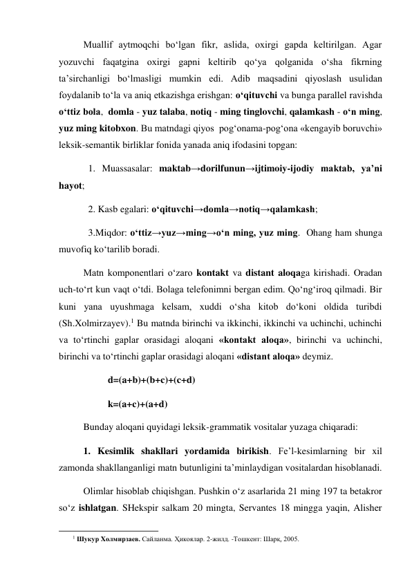 Muallif aytmoqchi bo‘lgan fikr, aslida, oxirgi gapda keltirilgan. Agar 
yozuvchi faqatgina oxirgi gapni keltirib qo‘ya qolganida o‘sha fikrning 
ta’sirchanligi bo‘lmasligi mumkin edi. Adib maqsadini qiyoslash usulidan 
foydalanib to‘la va aniq etkazishga erishgan: o‘qituvchi va bunga parallel ravishda 
o‘ttiz bola,  domla - yuz talaba, notiq - ming tinglovchi, qalamkash - o‘n ming, 
yuz ming kitobxon. Bu matndagi qiyos  pog‘onama-pog‘ona «kengayib boruvchi» 
leksik-semantik birliklar fonida yanada aniq ifodasini topgan: 
  1. Muassasalar: maktab→dorilfunun→ijtimoiy-ijodiy maktab, ya’ni 
hayot; 
  2. Kasb egalari: o‘qituvchi→domla→notiq→qalamkash;  
  3.Miqdor: o‘ttiz→yuz→ming→o‘n ming, yuz ming.  Ohang ham shunga 
muvofiq ko‘tarilib boradi. 
Matn komponentlari o‘zaro kontakt va distant aloqaga kirishadi. Oradan 
uch-to‘rt kun vaqt o‘tdi. Bolaga telefonimni bergan edim. Qo‘ng‘iroq qilmadi. Bir 
kuni yana uyushmaga kelsam, xuddi o‘sha kitob do‘koni oldida turibdi 
(Sh.Xolmirzayev).1 Bu matnda birinchi va ikkinchi, ikkinchi va uchinchi, uchinchi 
va to‘rtinchi gaplar orasidagi aloqani «kontakt aloqa», birinchi va uchinchi, 
birinchi va to‘rtinchi gaplar orasidagi aloqani «distant aloqa» deymiz.  
d=(a+b)+(b+c)+(c+d) 
 
k=(a+c)+(a+d) 
Bunday aloqani quyidagi leksik-grammatik vositalar yuzaga chiqaradi: 
1. Kesimlik shakllari yordamida birikish. Fe’l-kesimlarning bir xil 
zamonda shakllanganligi matn butunligini ta’minlaydigan vositalardan hisoblanadi.  
Olimlar hisoblab chiqishgan. Pushkin o‘z asarlarida 21 ming 197 ta betakror 
so‘z ishlatgan. SHekspir salkam 20 mingta, Servantes 18 mingga yaqin, Alisher 
                                                           
        1 Шукур Xолмирзаев. Сайланма. Ҳикоялар. 2-жилд. -Тошкент: Шарқ, 2005.   
