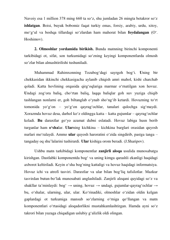 Navoiy esa 1 million 378 ming 660 ta so‘z, shu jumladan 26 mingta betakror so‘z 
ishlatgan. Boisi, buyuk bobomiz faqat turkiy emas, forsiy, arabiy, urdu, xitoy, 
mo‘g‘ul va boshqa tillardagi so‘zlardan ham mahorat bilan foydalangan (O‘. 
Hoshimov). 
2. Olmoshlar yordamida birikish. Bunda matnning birinchi komponenti 
tarkibidagi ot, sifat, son turkumidagi so‘zning keyingi komponentlarda olmosh 
so‘zlar bilan almashtirilishi tushuniladi. 
Muhammad Rahimxonning Tozabog‘dagi sayrgoh bog‘i. Uning bir 
chekkasidan ikkinchi chekkasigacha aylanib chiqish amri mahol, kishi charchab 
qoladi. Katta hovlining orqasida qirg‘oqlariga marmar o‘rnatilgan xon hovuz. 
Undagi zog‘ora baliq, cho‘rtan baliq, laqqa baliqlar goh suv yuziga chiqib 
tashlangan nonlarni er, goh biltanglab o‘ynab sho‘ng‘ib ketardi. Hovuzning to‘rt 
tomonida yo‘g‘on – yo‘g‘on qayrag‘ochlar, tanalari qulochga sig‘maydi. 
Xorazmda hovuz desa, darhol ko‘z oldingga katta – katta gujumlar – qayrag‘ochlar 
keladi. Bu daraxtlar go‘yo azamat dubni eslatadi. Hovuz labiga husn berib 
turganlar ham o‘shalar. Ularning kichkina – kichkina barglari orasidan quyosh 
nurlari mo‘ralaydi. Ammo ular quyosh haroratini o‘zida singdirib, pastga tanga – 
tangaday oq shu’lalarini tushirardi. Ular kishiga orom beradi. (J.Sharipov). 
Ushbu matn tarkibidagi komponentlar zanjirli aloqa usulida munosabatga 
kirishgan. Dastlabki komponentda bog‘ va uning kimga qarashli ekanligi haqidagi 
axborot keltiriladi. Keyin o‘sha bog‘ning kattaligi va hovuz haqidagi informatsiya. 
Hovuz ichi va atrofi tasviri. Daraxtlar va ular bilan bog‘liq tafsilotlar. Mazkur 
tasvirdan butun-bo‘lak munosabati anglashiladi. Zanjirli aloqani quyidagi so‘z va 
shakllar ta’minlaydi: bog‘ → uning, hovuz → undagi, gujumlar-qayrag‘ochlar → 
bu, o‘shalar, ularning, ular, ular. Ko‘rinadiki, olmoshlar o‘zidan oldin kelgan 
gaplardagi ot turkumiga mansub so‘zlarning o‘rniga qo‘llangan va matn 
komponentlari o‘rtasidagi aloqadorlikni mustahkamlashtirgan. Hamda ayni so‘z 
takrori bilan yuzaga chiqadigan uslubiy g‘alizlik oldi olingan.    
