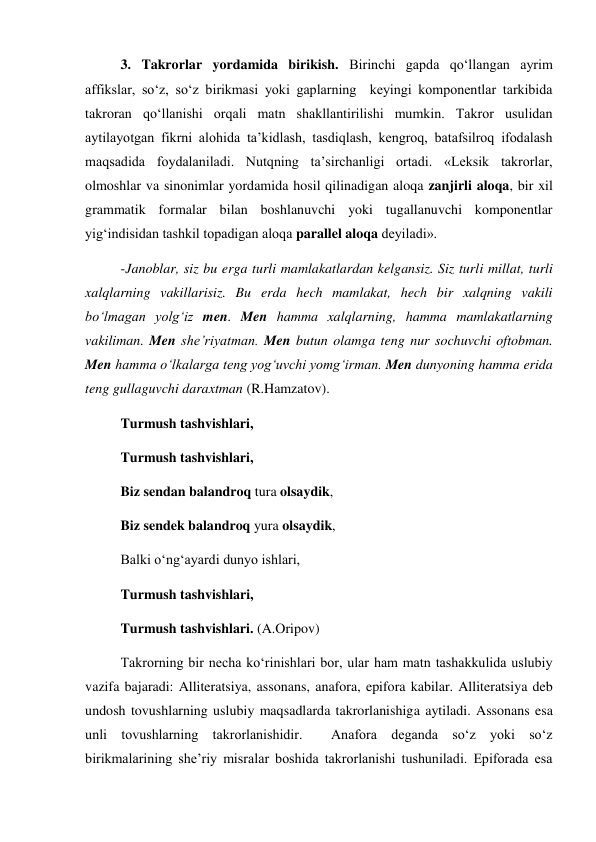 3. Takrorlar yordamida birikish. Birinchi gapda qo‘llangan ayrim 
affikslar, so‘z, so‘z birikmasi yoki gaplarning  keyingi komponentlar tarkibida 
takroran qo‘llanishi orqali matn shakllantirilishi mumkin. Takror usulidan 
aytilayotgan fikrni alohida ta’kidlash, tasdiqlash, kengroq, batafsilroq ifodalash 
maqsadida foydalaniladi. Nutqning ta’sirchanligi ortadi. «Leksik takrorlar, 
olmoshlar va sinonimlar yordamida hosil qilinadigan aloqa zanjirli aloqa, bir xil 
grammatik formalar bilan boshlanuvchi yoki tugallanuvchi komponentlar 
yig‘indisidan tashkil topadigan aloqa parallel aloqa deyiladi».        
-Janoblar, siz bu erga turli mamlakatlardan kelgansiz. Siz turli millat, turli 
xalqlarning vakillarisiz. Bu erda hech mamlakat, hech bir xalqning vakili 
bo‘lmagan yolg‘iz men. Men hamma xalqlarning, hamma mamlakatlarning 
vakiliman. Men she’riyatman. Men butun olamga teng nur sochuvchi oftobman. 
Men hamma o‘lkalarga teng yog‘uvchi yomg‘irman. Men dunyoning hamma erida 
teng gullaguvchi daraxtman (R.Hamzatov). 
Turmush tashvishlari, 
Turmush tashvishlari, 
Biz sendan balandroq tura olsaydik, 
Biz sendek balandroq yura olsaydik, 
Balki o‘ng‘ayardi dunyo ishlari, 
Turmush tashvishlari, 
Turmush tashvishlari. (A.Oripov) 
Takrorning bir necha ko‘rinishlari bor, ular ham matn tashakkulida uslubiy 
vazifa bajaradi: Alliteratsiya, assonans, anafora, epifora kabilar. Alliteratsiya deb 
undosh tovushlarning uslubiy maqsadlarda takrorlanishiga aytiladi. Assonans esa 
unli tovushlarning takrorlanishidir.  Anafora deganda so‘z yoki so‘z 
birikmalarining she’riy misralar boshida takrorlanishi tushuniladi. Epiforada esa 
