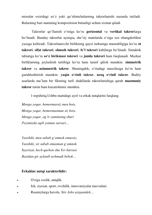 misralar oxiridagi so‘z yoki qo‘shimchalarning takrorlanishi nazarda tutiladi. 
Bularning bari matnning kompozitsion butunligi uchun xizmat qiladi. 
 Takrorlar qo‘llanish o‘rniga ko‘ra gorizontal va vertikal takrorlarga 
bo‘linadi. Bunday takrorlar ayniqsa, she’riy matnlarda o‘ziga xos ohangdorlikni 
yuzaga keltiradi. Takrorlanuvchi birlikning qaysi turkumga mansubligiga ko‘ra ot 
takrori, sifat takrori, olmosh takrori, fe’l takrori kabilarga bo‘linadi. Sintaktik 
tabiatiga ko‘ra so‘z birikmasi takrori va jumla takrori ham farqlanadi. Mazkur 
birliklarning joylashish tartibiga ko‘ra ham tasnif qilish mumkin: simmetrik 
takror va asimmetrik takror. Shuningdek, o‘rtadagi masofasiga ko‘ra ham 
guruhlashtirish mumkin: yaqin o‘rinli takror, uzoq o‘rinli takror. Badiiy 
asarlarda ma’lum bir fikrning turli shakllarda takrorlanishiga qarab mazmuniy 
takror turini ham kuzatishimiz mumkin. 
1-topshiriq.Ushbu matndagi ayol va erkak nutqlarini farqlang. 
Menga yoqar, bemormassiz men bois, 
Menga yoqar, bemormasman siz bois. 
Menga yoqar, ogʻir zaminning shari 
Poyimizda oqib yotmas sarsari… 
 
Yaxshiki, men sabab gʻamnok emassiz, 
Yaxshiki, siz sabab emasman gʻamnok. 
Xayriyat, hech qachon shu Yer kurrasi 
Baxtdan gir aylanib uchmadi bebok… 
 
Erkaklar nutqi xarakterlidir: 
 
O'ziga xoslik, aniqlik. 
 
Ish, siyosat, sport, ovchilik, innovatsiyalar mavzulari. 
 
Rasmiylarga havola. Stiv Jobs aytganidek.... 
