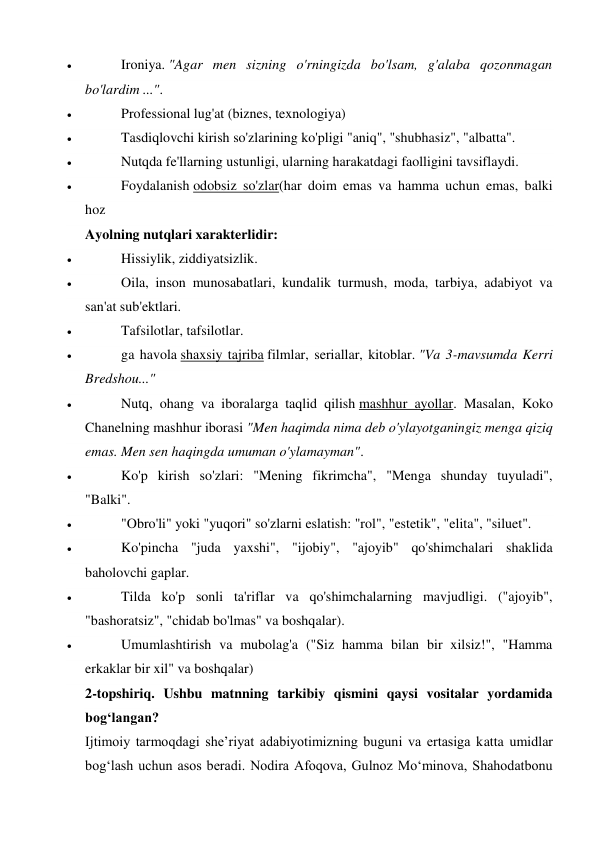  
Ironiya. "Agar men sizning o'rningizda bo'lsam, g'alaba qozonmagan 
bo'lardim ...". 
 
Professional lug'at (biznes, texnologiya) 
 
Tasdiqlovchi kirish so'zlarining ko'pligi "aniq", "shubhasiz", "albatta". 
 
Nutqda fe'llarning ustunligi, ularning harakatdagi faolligini tavsiflaydi. 
 
Foydalanish odobsiz so'zlar(har doim emas va hamma uchun emas, balki 
hoz 
Ayolning nutqlari xarakterlidir: 
 
Hissiylik, ziddiyatsizlik. 
 
Oila, inson munosabatlari, kundalik turmush, moda, tarbiya, adabiyot va 
san'at sub'ektlari. 
 
Tafsilotlar, tafsilotlar. 
 
ga havola shaxsiy tajriba filmlar, seriallar, kitoblar. "Va 3-mavsumda Kerri 
Bredshou..." 
 
Nutq, ohang va iboralarga taqlid qilish mashhur ayollar. Masalan, Koko 
Chanelning mashhur iborasi "Men haqimda nima deb o'ylayotganingiz menga qiziq 
emas. Men sen haqingda umuman o'ylamayman". 
 
Ko'p kirish so'zlari: "Mening fikrimcha", "Menga shunday tuyuladi", 
"Balki". 
 
"Obro'li" yoki "yuqori" so'zlarni eslatish: "rol", "estetik", "elita", "siluet". 
 
Ko'pincha "juda yaxshi", "ijobiy", "ajoyib" qo'shimchalari shaklida 
baholovchi gaplar. 
 
Tilda ko'p sonli ta'riflar va qo'shimchalarning mavjudligi. ("ajoyib", 
"bashoratsiz", "chidab bo'lmas" va boshqalar). 
 
Umumlashtirish va mubolag'a ("Siz hamma bilan bir xilsiz!", "Hamma 
erkaklar bir xil" va boshqalar) 
2-topshiriq. Ushbu matnning tarkibiy qismini qaysi vositalar yordamida 
bog‘langan? 
Ijtimoiy tarmoqdagi sheʼriyat adabiyotimizning buguni va ertasiga katta umidlar 
bogʻlash uchun asos beradi. Nodira Afoqova, Gulnoz Moʻminova, Shahodatbonu 
