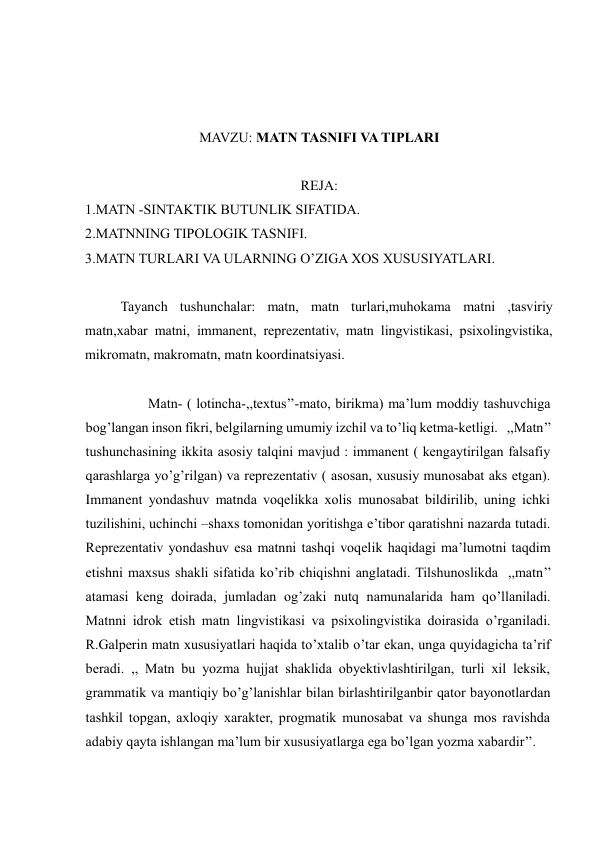  
  
  
MAVZU: MATN TASNIFI VA TIPLARI 
 
REJA:  
1.MATN -SINTAKTIK BUTUNLIK SIFATIDA.  
2.MATNNING TIPOLOGIK TASNIFI.  
3.MATN TURLARI VA ULARNING O’ZIGA XOS XUSUSIYATLARI.  
 
Tayanch tushunchalar: matn, matn turlari,muhokama matni ,tasviriy 
matn,xabar matni, immanent, reprezentativ, matn lingvistikasi, psixolingvistika, 
mikromatn, makromatn, matn koordinatsiyasi.   
  
                  Matn- ( lotincha-,,textus’’-mato, birikma) ma’lum moddiy tashuvchiga 
bog’langan inson fikri, belgilarning umumiy izchil va to’liq ketma-ketligi.   ,,Matn’’ 
tushunchasining ikkita asosiy talqini mavjud : immanent ( kengaytirilgan falsafiy 
qarashlarga yo’g’rilgan) va reprezentativ ( asosan, xususiy munosabat aks etgan). 
Immanent yondashuv matnda voqelikka xolis munosabat bildirilib, uning ichki 
tuzilishini, uchinchi –shaxs tomonidan yoritishga e’tibor qaratishni nazarda tutadi. 
Reprezentativ yondashuv esa matnni tashqi voqelik haqidagi ma’lumotni taqdim 
etishni maxsus shakli sifatida ko’rib chiqishni anglatadi. Tilshunoslikda  ,,matn’’ 
atamasi keng doirada, jumladan og’zaki nutq namunalarida ham qo’llaniladi. 
Matnni idrok etish matn lingvistikasi va psixolingvistika doirasida o’rganiladi. 
R.Galperin matn xususiyatlari haqida to’xtalib o’tar ekan, unga quyidagicha ta’rif 
beradi. ,, Matn bu yozma hujjat shaklida obyektivlashtirilgan, turli xil leksik, 
grammatik va mantiqiy bo’g’lanishlar bilan birlashtirilganbir qator bayonotlardan 
tashkil topgan, axloqiy xarakter, progmatik munosabat va shunga mos ravishda 
adabiy qayta ishlangan ma’lum bir xususiyatlarga ega bo’lgan yozma xabardir’’.     
