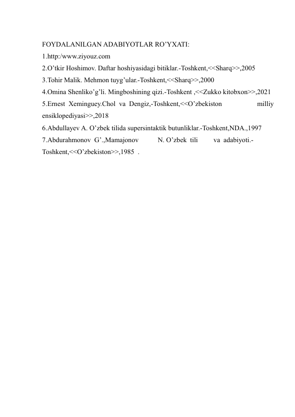  
FOYDALANILGAN ADABIYOTLAR RO’YXATI:  
1.http:/www.ziyouz.com   
2.O’tkir Hoshimov. Daftar hoshiyasidagi bitiklar.-Toshkent,<<Sharq>>,2005   
3.Tohir Malik. Mehmon tuyg’ular.-Toshkent,<<Sharq>>,2000   
4.Omina Shenliko’g’li. Mingboshining qizi.-Toshkent ,<<Zukko kitobxon>>,2021   
5.Ernest  Xeminguey.Chol  va  Dengiz,-Toshkent,<<O’zbekiston 
 
milliy  
ensiklopediyasi>>,2018   
6.Abdullayev A. O’zbek tilida supersintaktik butunliklar.-Toshkent,NDA.,1997   
7.Abdurahmonov  G’.,Mamajonov   
N. O’zbek  tili   
va  adabiyoti.-  
Toshkent,<<O’zbekiston>>,1985  .     
 
