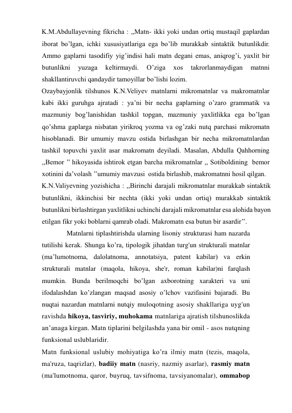 K.M.Abdullayevning fikricha : ,,Matn- ikki yoki undan ortiq mustaqil gaplardan 
iborat bo’lgan, ichki xususiyatlariga ega bo’lib murakkab sintaktik butunlikdir. 
Ammo gaplarni tasodifiy yig’indisi hali matn degani emas, aniqrog’i, yaxlit bir 
butunlikni 
yuzaga 
keltirmaydi. 
O’ziga 
xos 
takrorlanmaydigan 
matnni 
shakllantiruvchi qandaydir tamoyillar bo’lishi lozim.   
Ozaybayjonlik tilshunos K.N.Veliyev matnlarni mikromatnlar va makromatnlar 
kabi ikki guruhga ajratadi : ya’ni bir necha gaplarning o’zaro grammatik va 
mazmuniy bog’lanishidan tashkil topgan, mazmuniy yaxlitlikka ega bo’lgan 
qo’shma gaplarga nisbatan yirikroq yozma va og’zaki nutq parchasi mikromatn 
hisoblanadi. Bir umumiy mavzu ostida birlashgan bir necha mikromatnlardan 
tashkil topuvchi yaxlit asar makromatn deyiladi. Masalan, Abdulla Qahhorning 
,,Bemor ’’ hikoyasida ishtirok etgan barcha mikromatnlar ,, Sotiboldining  bemor 
xotinini da’volash ’’umumiy mavzusi  ostida birlashib, makromatnni hosil qilgan.    
K.N.Valiyevning yozishicha : ,,Birinchi darajali mikromatnlar murakkab sintaktik 
butunlikni, ikkinchisi bir nechta (ikki yoki undan ortiq) murakkab sintaktik 
butunlikni birlashtirgan yaxlitlikni uchinchi darajali mikromatnlar esa alohida bayon 
etilgan fikr yoki boblarni qamrab oladi. Makromatn esa butun bir asardir’’.   
     Matnlarni tiplashtirishda ularning lisoniy strukturasi ham nazarda 
tutilishi kerak. Shunga ko’ra, tipologik jihatdan turg'un strukturali matnlar 
(ma’lumotnoma, dalolatnoma, annotatsiya, patent kabilar) va erkin 
strukturali matnlar (maqola, hikoya, she'r, roman kabilar)ni farqlash 
mumkin. Bunda berilmoqchi bo’lgan axborotning xarakteri va uni 
ifodalashdan ko’zlangan maqsad asosiy o’lchov vazifasini bajaradi. Bu 
nuqtai nazardan matnlarni nutqiy muloqotning asosiy shakllariga uyg'un 
ravishda hikoya, tasviriy, muhokama matnlariga ajratish tilshunoslikda 
an’anaga kirgan. Matn tiplarini belgilashda yana bir omil - asos nutqning 
funksional uslublaridir. 
Matn funksional uslubiy mohiyatiga ko’ra ilmiy matn (tezis, maqola, 
ma'ruza, taqrizlar), badiiy matn (nasriy, nazmiy asarlar), rasmiy matn 
(ma'lumotnoma, qaror, buyruq, tavsifnoma, tavsiyanomalar), ommabop 
