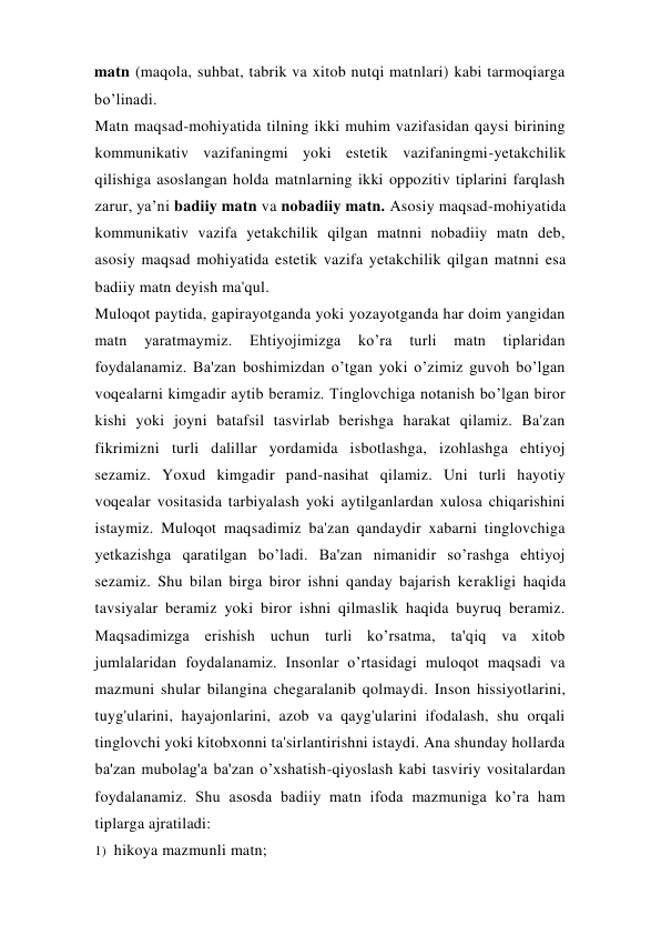 matn (maqola, suhbat, tabrik va xitob nutqi matnlari) kabi tarmoqiarga 
bo’linadi. 
Matn maqsad-mohiyatida tilning ikki muhim vazifasidan qaysi birining 
kommunikativ vazifaningmi yoki estetik vazifaningmi-yetakchilik 
qilishiga asoslangan holda matnlarning ikki oppozitiv tiplarini farqlash 
zarur, ya’ni badiiy matn va nobadiiy matn. Asosiy maqsad-mohiyatida 
kommunikativ vazifa yetakchilik qilgan matnni nobadiiy matn deb, 
asosiy maqsad mohiyatida estetik vazifa yetakchilik qilgan matnni esa 
badiiy matn deyish ma'qul. 
Muloqot paytida, gapirayotganda yoki yozayotganda har doim yangidan 
matn 
yaratmaymiz. 
Ehtiyojimizga 
ko’ra 
turli 
matn 
tiplaridan 
foydalanamiz. Ba'zan boshimizdan o’tgan yoki o’zimiz guvoh bo’lgan 
voqealarni kimgadir aytib beramiz. Tinglovchiga notanish bo’lgan biror 
kishi yoki joyni batafsil tasvirlab berishga harakat qilamiz. Ba'zan 
fikrimizni turli dalillar yordamida isbotlashga, izohlashga ehtiyoj 
sezamiz. Yoxud kimgadir pand-nasihat qilamiz. Uni turli hayotiy 
voqealar vositasida tarbiyalash yoki aytilganlardan xulosa chiqarishini 
istaymiz. Muloqot maqsadimiz ba'zan qandaydir xabarni tinglovchiga 
yetkazishga qaratilgan bo’ladi. Ba'zan nimanidir so’rashga ehtiyoj 
sezamiz. Shu bilan birga biror ishni qanday bajarish kerakligi haqida 
tavsiyalar beramiz yoki biror ishni qilmaslik haqida buyruq beramiz. 
Maqsadimizga erishish uchun turli ko’rsatma, ta'qiq va xitob 
jumlalaridan foydalanamiz. Insonlar o’rtasidagi muloqot maqsadi va 
mazmuni shular bilangina chegaralanib qolmaydi. Inson hissiyotlarini, 
tuyg'ularini, hayajonlarini, azob va qayg'ularini ifodalash, shu orqali 
tinglovchi yoki kitobxonni ta'sirlantirishni istaydi. Ana shunday hollarda 
ba'zan mubolag'a ba'zan o’xshatish-qiyoslash kabi tasviriy vositalardan 
foydalanamiz. Shu asosda badiiy matn ifoda mazmuniga ko’ra ham 
tiplarga ajratiladi: 
1) hikoya mazmunli matn; 
