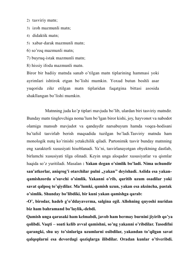 2) tasviriy matn; 
3) izoh mazmunli matn; 
4) didaktik matn; 
5) xabar-darak mazmunli matn; 
6) so’roq mazmunli matn; 
7) buyruq-istak mazmunli matn; 
8) hissiy ifoda mazmunli matn. 
Biror bir badiiy matnda sanab o’tilgan matn tiplarining hammasi yoki 
ayrimlari ishtirok etgan bo’lishi mumkin. Yoxud butun boshli asar 
yuqorida zikr etilgan matn tiplaridan faqatgina bittasi asosida 
shakllangan bo’lishi mumkin. 
 
                 Matnning juda ko’p tiplari mavjuda bo’lib, ulardan biri tasviriy matndir. 
Bunday matn tinglovchiga noma’lum bo’lgan biror kishi, joy, hayvonot va nabodot 
olamiga mansub mavjudot va qandaydir narsabuyum hamda voqea-hodisani  
ba’tafsil tasvirlab berish maqsadida tuzilgan bo’ladi.Tasviriy matnda ham 
monologik nutq ko’rinishi yetakchilik qiladi. Partonimik tasvir bunday matnning 
eng xarakterli xususiyati hisoblanadi. Ya’ni, tasvirlanayotgan obyektning dastlab, 
birlamchi xususiyati tilga olinadi. Keyin unga aloqador xususiyatlar va qismlar 
haqida so’z yuritiladi. Masalan : Yakan degan o’simlik bo’ladi. Nima uchundir 
san’atkorlar, aniqrog’i otarchilar pulni ,,yakan’’ deyishadi. Aslida esa yakan- 
qamishzorda o’suvchi o’simlik. Yakanni o’rib, quritib uzum osadilar yoki 
savat qalpoq to’qiydilar. Ma’lumki, qamish uzun, yakan esa aksincha, pastak 
o’simlik. Shunday bo’libdiki, bir kuni yakan qamishga qarab:    
-O’, birodar, hadeb g’o’ddayaverma, salgina egil. Allohning quyoshi nuridan 
biz ham bahramand bo’laylik,-debdi.   
Qamish unga qarasaki ham kelmabdi, javob ham bermay burnini jiyirib qo’ya 
qolibdi. Vaqti – soati kelib avval qamishni, so’ng yakanni o’ribdilar. Tasodifni 
qarangki, shu uy to’sinlariga uzumlarni osibdilar, yakandan to’qilgan savat 
qalqoplarni esa devordagi qoziqlarga ilibdilar. Oradan kunlar o’tiveribdi. 
