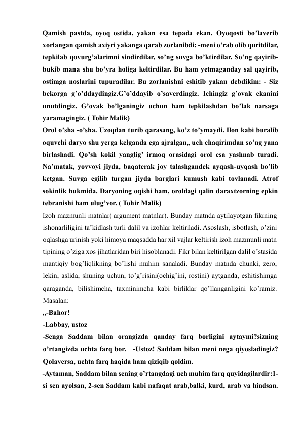 Qamish pastda, oyoq ostida, yakan esa tepada ekan. Oyoqosti bo’laverib 
xorlangan qamish axiyri yakanga qarab zorlanibdi: -meni o’rab olib quritdilar, 
tepkilab qovurg’alarimni sindirdilar, so’ng suvga bo’ktirdilar. So’ng qayirib-
bukib mana shu bo’yra holiga keltirdilar. Bu ham yetmaganday sal qayirib, 
ostimga noslarini tupuradilar. Bu zorlanishni eshitib yakan debdikim: - Siz 
bekorga g’o’ddaydingiz.G’o’ddayib o’saverdingiz. Ichingiz g’ovak ekanini 
unutdingiz. G’ovak bo’lganingiz uchun ham tepkilashdan bo’lak narsaga 
yaramagingiz. ( Tohir Malik)   
Orol o’sha -o’sha. Uzoqdan turib qarasang, ko’z to’ymaydi. Ilon kabi buralib 
oquvchi daryo shu yerga kelganda ega ajralgan,, uch chaqirimdan so’ng yana 
birlashadi. Qo’sh kokil yanglig’ irmoq orasidagi orol esa yashnab turadi. 
Na’matak, yovvoyi jiyda, baqaterak joy talashgandek ayqash-uyqash bo’lib 
ketgan. Suvga egilib turgan jiyda barglari kumush kabi tovlanadi. Atrof 
sokinlik hukmida. Daryoning oqishi ham, oroldagi qalin daraxtzorning epkin 
tebranishi ham ulug’vor. ( Tohir Malik)   
Izoh mazmunli matnlar( argument matnlar). Bunday matnda aytilayotgan fikrning 
ishonarliligini ta’kidlash turli dalil va izohlar keltiriladi. Asoslash, isbotlash, o’zini 
oqlashga urinish yoki himoya maqsadda har xil vajlar keltirish izoh mazmunli matn 
tipining o’ziga xos jihatlaridan biri hisoblanadi. Fikr bilan keltirilgan dalil o’stasida 
mantiqiy bog’liqlikning bo’lishi muhim sanaladi. Bunday matnda chunki, zero, 
lekin, aslida, shuning uchun, to’g’risini(ochig’ini, rostini) aytganda, eshitishimga 
qaraganda, bilishimcha, taxminimcha kabi birliklar qo’llanganligini ko’ramiz. 
Masalan:   
,,-Bahor!   
-Labbay, ustoz   
-Senga Saddam bilan orangizda qanday farq borligini aytaymi?sizning 
o’rtangizda uchta farq bor.   -Ustoz! Saddam bilan meni nega qiyosladingiz? 
Qolaversa, uchta farq haqida ham qiziqib qoldim.   
-Aytaman, Saddam bilan sening o’rtangdagi uch muhim farq quyidagilardir:1-
si sen ayolsan, 2-sen Saddam kabi nafaqat arab,balki, kurd, arab va hindsan. 
