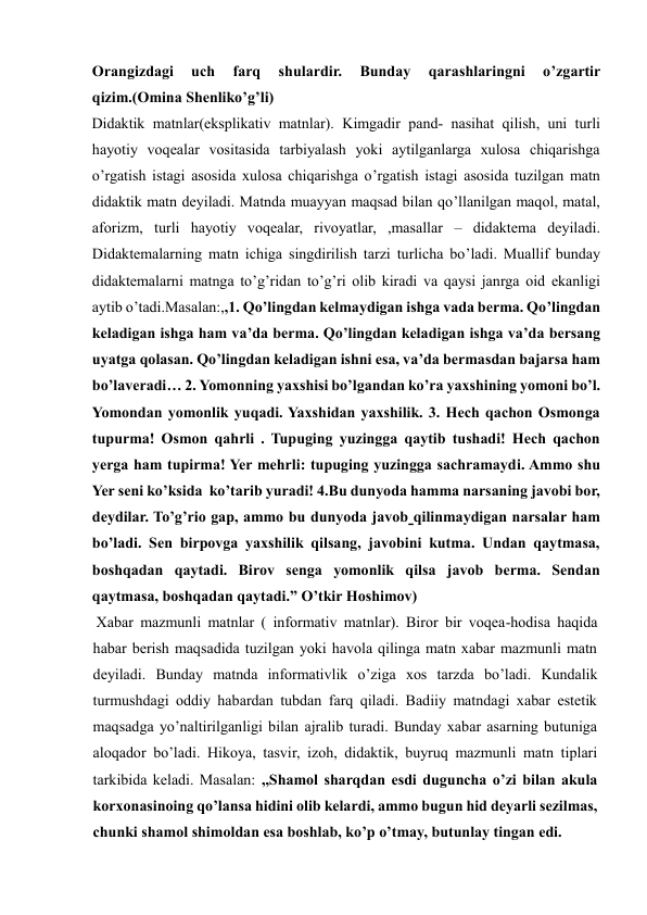 Orangizdagi 
uch 
farq 
shulardir. 
Bunday 
qarashlaringni 
o’zgartir 
qizim.(Omina Shenliko’g’li)   
Didaktik matnlar(eksplikativ matnlar). Kimgadir pand- nasihat qilish, uni turli 
hayotiy voqealar vositasida tarbiyalash yoki aytilganlarga xulosa chiqarishga 
o’rgatish istagi asosida xulosa chiqarishga o’rgatish istagi asosida tuzilgan matn 
didaktik matn deyiladi. Matnda muayyan maqsad bilan qo’llanilgan maqol, matal, 
aforizm, turli hayotiy voqealar, rivoyatlar, ,masallar – didaktema deyiladi. 
Didaktemalarning matn ichiga singdirilish tarzi turlicha bo’ladi. Muallif bunday 
didaktemalarni matnga to’g’ridan to’g’ri olib kiradi va qaysi janrga oid ekanligi 
aytib o’tadi.Masalan:,,1. Qo’lingdan kelmaydigan ishga vada berma. Qo’lingdan 
keladigan ishga ham va’da berma. Qo’lingdan keladigan ishga va’da bersang 
uyatga qolasan. Qo’lingdan keladigan ishni esa, va’da bermasdan bajarsa ham 
bo’laveradi… 2. Yomonning yaxshisi bo’lgandan ko’ra yaxshining yomoni bo’l. 
Yomondan yomonlik yuqadi. Yaxshidan yaxshilik. 3. Hech qachon Osmonga 
tupurma! Osmon qahrli . Tupuging yuzingga qaytib tushadi! Hech qachon 
yerga ham tupirma! Yer mehrli: tupuging yuzingga sachramaydi. Ammo shu 
Yer seni ko’ksida  ko’tarib yuradi! 4.Bu dunyoda hamma narsaning javobi bor, 
deydilar. To’g’rio gap, ammo bu dunyoda javob qilinmaydigan narsalar ham 
bo’ladi. Sen birpovga yaxshilik qilsang, javobini kutma. Undan qaytmasa, 
boshqadan qaytadi. Birov senga yomonlik qilsa javob berma. Sendan 
qaytmasa, boshqadan qaytadi.” O’tkir Hoshimov)    
 Xabar mazmunli matnlar ( informativ matnlar). Biror bir voqea-hodisa haqida 
habar berish maqsadida tuzilgan yoki havola qilinga matn xabar mazmunli matn 
deyiladi. Bunday matnda informativlik o’ziga xos tarzda bo’ladi. Kundalik 
turmushdagi oddiy habardan tubdan farq qiladi. Badiiy matndagi xabar estetik 
maqsadga yo’naltirilganligi bilan ajralib turadi. Bunday xabar asarning butuniga 
aloqador bo’ladi. Hikoya, tasvir, izoh, didaktik, buyruq mazmunli matn tiplari 
tarkibida keladi. Masalan: ,,Shamol sharqdan esdi duguncha o’zi bilan akula 
korxonasinoing qo’lansa hidini olib kelardi, ammo bugun hid deyarli sezilmas, 
chunki shamol shimoldan esa boshlab, ko’p o’tmay, butunlay tingan edi.   
