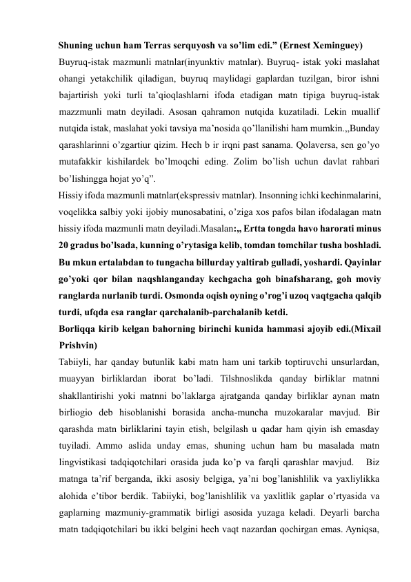 Shuning uchun ham Terras serquyosh va so’lim edi.” (Ernest Xeminguey)   
Buyruq-istak mazmunli matnlar(inyunktiv matnlar). Buyruq- istak yoki maslahat 
ohangi yetakchilik qiladigan, buyruq maylidagi gaplardan tuzilgan, biror ishni 
bajartirish yoki turli ta’qioqlashlarni ifoda etadigan matn tipiga buyruq-istak 
mazzmunli matn deyiladi. Asosan qahramon nutqida kuzatiladi. Lekin muallif 
nutqida istak, maslahat yoki tavsiya ma’nosida qo’llanilishi ham mumkin.,,Bunday 
qarashlarinni o’zgartiur qizim. Hech b ir irqni past sanama. Qolaversa, sen go’yo 
mutafakkir kishilardek bo’lmoqchi eding. Zolim bo’lish uchun davlat rahbari 
bo’lishingga hojat yo’q”.     
Hissiy ifoda mazmunli matnlar(ekspressiv matnlar). Insonning ichki kechinmalarini, 
voqelikka salbiy yoki ijobiy munosabatini, o’ziga xos pafos bilan ifodalagan matn 
hissiy ifoda mazmunli matn deyiladi.Masalan:,, Ertta tongda havo harorati minus 
20 gradus bo’lsada, kunning o’rytasiga kelib, tomdan tomchilar tusha boshladi. 
Bu mkun ertalabdan to tungacha billurday yaltirab gulladi, yoshardi. Qayinlar 
go’yoki qor bilan naqshlanganday kechgacha goh binafsharang, goh moviy 
ranglarda nurlanib turdi. Osmonda oqish oyning o’rog’i uzoq vaqtgacha qalqib 
turdi, ufqda esa ranglar qarchalanib-parchalanib ketdi.   
Borliqqa kirib kelgan bahorning birinchi kunida hammasi ajoyib edi.(Mixail 
Prishvin)   
Tabiiyli, har qanday butunlik kabi matn ham uni tarkib toptiruvchi unsurlardan, 
muayyan birliklardan iborat bo’ladi. Tilshnoslikda qanday birliklar matnni 
shakllantirishi yoki matnni bo’laklarga ajratganda qanday birliklar aynan matn 
birliogio deb hisoblanishi borasida ancha-muncha muzokaralar mavjud. Bir 
qarashda matn birliklarini tayin etish, belgilash u qadar ham qiyin ish emasday 
tuyiladi. Ammo aslida unday emas, shuning uchun ham bu masalada matn 
lingvistikasi tadqiqotchilari orasida juda ko’p va farqli qarashlar mavjud.   Biz 
matnga ta’rif berganda, ikki asosiy belgiga, ya’ni bog’lanishlilik va yaxliylikka 
alohida e’tibor berdik. Tabiiyki, bog’lanishlilik va yaxlitlik gaplar o’rtyasida va 
gaplarning mazmuniy-grammatik birligi asosida yuzaga keladi. Deyarli barcha 
matn tadqiqotchilari bu ikki belgini hech vaqt nazardan qochirgan emas. Ayniqsa, 
