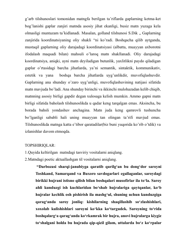 g’arb tilshunoslari tomonidan matngfa berilgan ta’riflarda gaplarning ketma-ket 
bog’lanishi gaplar zanjiri matnda asosiy jihat ekanligi, busiz matn yuzaga kela 
olmasligi muntazam ta’kidlanadi. Masalan, golland tilshunosi S.Dik ,, Gaplarning 
zanjirida koordinatsiyaning oliy shakli “ni ko’radi. Boshqacha qilib aytganda, 
mustaqil gaplarning oliy darajadagi koordinatsiyasi (albatta, muayyan axborotni 
ifodalash maqsadi bilan) mahsuli o’laroq matn shakllanadi. Oliy darajadagi 
koordinatsiya, aniqki, ayni matn deyiladigan butunlik, yaxlitlikni paydo qiladigan 
gaplar o’rtasidagi barcha jihatlarda, ya’ni semantik, sintaktik, kommunikativ, 
estetik va yana  boshqa barcha jihatlarda uyg’unlikdir, muvofiqlashuvdir. 
Gaplarning ana shunday o’zaro uyg’unligi, muvofiqlashuvining natijasi sifatida 
matn mavjuda bo’ladi. Ana shunday birinchi va ikkinchi mulohazadan kelib chiqib, 
matnning asosiy birligi gapdir degan xulosaga kelish mumkin. Ammo gapni matn 
birligi sifatida baholash tilshunoslikda u qadar keng tarqalgan emas. Aksincha, bu 
borada bahsli yondashuv anchagina. Matn juda keng qamrovli tushuncha 
bo’lganligi sababli hali uning muayyan tan olingan ta’rifi mavjud emas. 
Tilshunoslikda matnga katta e’tibor qaratadilar(biz buni yuqorida ko’rib o’tdik) va 
izlanishlar davom etmoqda.   
 
TOPSHIRIQLAR:  
1.Quyida keltirilgan  matndagi tasviriy vositalarni aniqlang. 
2.Matndagi poetic aktuallashgan til vositalarni aniqlang. 
 “Darbozasi sharqi-janubiyga qaratib qurilg‘an bu dong‘dor saroyni 
Toshkand, Samarqand va Buхoro savdogarlari egallaganlar, saroydagi 
birikki hujrani istisno qilish bilan boshqalari musofirlar ila to‘la. Saroy 
ahli kunduzgi ish kuchlaridan bo‘shab hujralariga qaytqanlar, ko‘b 
hujralar kechlik osh pishirish ila mashg‘ul, shuning uchun kunduzgiga 
qarag‘anda saroy jonliq: kishilarning shaqillashib so‘zlashishlari, 
хoхolab kulishishlari saroyni ko‘kka ko‘targudek. Saroyning to‘rida 
boshqalarg‘a qarag‘anda ko‘rkamrak bir hujra, anovi hujralarga kiygiz 
to‘shalgani holda bu hujrada qip-qizil gilam, uttalarda bo‘z ko‘rpalar 
