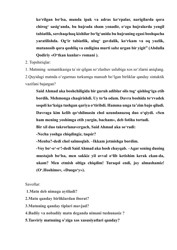 ko‘rilgan bo‘lsa, munda ipak va adras ko‘rpalar, narigilarda qora 
chirog‘ sasig‘anda, bu hujrada sham yonadir, o‘zga hujralarda yengil 
tabiatlik, serchaqchaq kishilar bo‘lg‘anida bu hujraning egasi boshqacha 
yaratilishda. Og‘ir tabiatlik, ulug‘ gavdalik, ko‘rkam va oq yuzlik, 
mutanosib qora qoshliq va endigina murti sabz urgan bir yigit” (Abdulla 
Qodiriy «O‘tkan kunlar» romani ). 
2. Topshiriqlar: 
1. Matnning  semantikasiga ta`sir qilgan so‘zlashuv uslubiga xos so‘zlarni aniqlang. 
2.Quyidagi matnda o‘zgarmas turkumga mansub bo‘lgan birliklar qanday sintaktik 
vazifani bajargan? 
Said Ahmad aka boshchiligida bir guruh adiblar olis tog‘ qishlog‘iga etib 
bordik. Mehmonga chaqirishdi. Uy to‘la odam. Davra boshida to‘rvadek 
soqoli ko‘ksiga tushgan qariya o‘tiribdi. Hamma unga ta’zim bajo qiladi. 
Davraga kim kelib qo‘shilmasin chol uzundanuzoq duo o‘qiydi. «Sen 
ham mening yoshimga etib yurgin, bacham», deb fotiha tortadi.  
Bir xil duo takrorlanavergach, Said Ahmad aka so‘radi:  
-Necha yoshga chiqdingiz, taqsir?  
-Menba?-dedi chol salmoqlab. –Ikkam jetmishga bordim.  
-Voy bo‘-o‘-o‘!-dedi Said Ahmad aka bosh chayqab. –Agar sening duoing 
mustajob bo‘lsa, men sakkiz yil avval o‘lib ketishim kerak ekan-da, 
ukam? Men etmish oltiga chiqdim! Turaqol endi, joy almashamiz! 
(O‘.Hoshimov, «Duogo‘y»).  
  
Savollar: 
 1.Matn deb nimaga aytiladi?  
2.Matn qanday birliklardan iborat?  
3.Matnning qanday tiplari mavjud?  
4.Badiiy va nobadiiy matn deganda nimani tushunasiz ?  
5.Tasviriy matnning o’ziga xos xususiyatlari qanday? 
 
