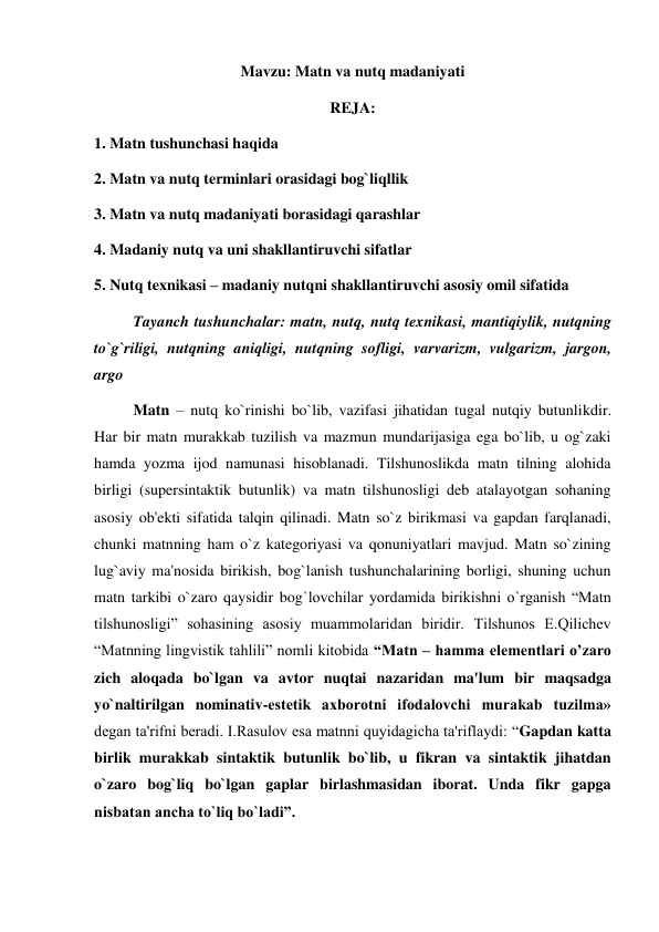 Mavzu: Matn va nutq madaniyati 
REJA: 
1. Matn tushunchasi haqida 
2. Matn va nutq terminlari orasidagi bog`liqllik 
3. Matn va nutq madaniyati borasidagi qarashlar 
4. Madaniy nutq va uni shakllantiruvchi sifatlar 
5. Nutq texnikasi – madaniy nutqni shakllantiruvchi asosiy omil sifatida 
Tayanch tushunchalar: matn, nutq, nutq texnikasi, mantiqiylik, nutqning 
to`g`riligi, nutqning aniqligi, nutqning sofligi, varvarizm, vulgarizm, jargon, 
argo 
  
Matn – nutq ko`rinishi bo`lib, vazifasi jihatidan tugal nutqiy butunlikdir. 
Har bir matn murakkab tuzilish va mazmun mundarijasiga ega bo`lib, u og`zaki 
hamda yozma ijod namunasi hisoblanadi. Tilshunoslikda matn tilning alohida 
birligi (supersintaktik butunlik) va matn tilshunosligi deb atalayotgan sohaning 
asosiy ob'ekti sifatida talqin qilinadi. Matn so`z birikmasi va gapdan farqlanadi, 
chunki matnning ham o`z kategoriyasi va qonuniyatlari mavjud. Matn so`zining 
lug`aviy ma'nosida birikish, bog`lanish tushunchalarining borligi, shuning uchun 
matn tarkibi o`zaro qaysidir bog`lovchilar yordamida birikishni o`rganish “Matn 
tilshunosligi” sohasining asosiy muammolaridan biridir. Tilshunos E.Qilichev 
“Matnning lingvistik tahlili” nomli kitobida “Matn – hamma elementlari o’zaro 
zich aloqada bo`lgan va avtor nuqtai nazaridan ma'lum bir maqsadga 
yo`naltirilgan nominativ-estetik axborotni ifodalovchi murakab tuzilma» 
degan ta'rifni beradi. I.Rasulov esa matnni quyidagicha ta'riflaydi: “Gapdan katta 
birlik murakkab sintaktik butunlik bo`lib, u fikran va sintaktik jihatdan 
o`zaro bog`liq bo`lgan gaplar birlashmasidan iborat. Unda fikr gapga 
nisbatan ancha to`liq bo`ladi”. 
