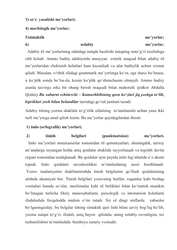 3) so‘z  yasalishi me’yorlari;  
4) morfologik me’yorlar;  
5)sintaktik 
me’yorlar;  
6) 
uslubiy 
me’yorlar. 
  Adabiy til me’yorlarining odatdagi nutqda buzilishi nutqning noto‘g‘ri tuzilishiga 
olib keladi. Ammo badiiy adabiyotda muayyan  estetik maqsad bilan adabiy til 
me’yorlaridan chekinish holatlari ham kuzatiladi va ular badiiylik uchun xizmat 
qiladi. Masalan, o‘zbek tilidagi grammatik me’yorlarga ko‘ra, ega shaxs bo‘lmasa, 
u ko‘plik sonda bo‘lsa-da, kesim ko‘plik qo‘shimchasini olmaydi. Ammo badiiy 
asarda tasvirga erka bir ohang berish maqsadi bilan mahoratli ijodkor Abdulla 
Qodiriy Bu xabarni eshituvchi – Kumushbibining qora ko‘zlari jiq yoshga to‘lib, 
kipriklari yosh bilan belandilar tarzidagi go‘zal jumlani tuzadi. 
Adabiy tilning yozma shaklida to‘g‘rilik sifatining  ta’minlanishi uchun yana ikki 
turli me’yorga amal qilish lozim. Bu me’yorlar quyidagilardan iborat: 
 1) imlo (orfografik) me’yorlari; 
 2) 
tinish 
belgilari 
(punktuatsion) 
me’yorlari. 
   Imlo me’yorlari mutaxassislar tomonidan til qonuniyatlari, shuningdek, tarixiy 
an’analarga suyangan holda aniq qoidalar shaklida tayyorlanadi va tegishli davlat 
organi tomonidan tasdiqlanadi. Bu qoidalar ayni paytda imlo lug‘atlarida o‘z aksini 
topadi. 
Imlo 
qoidalari 
savodxonlikni 
ta’minlashning 
asosi 
hisoblanadi. 
 Yozuv madaniyatini shakllantirishda tinish belgilarini qo‘llash qoidalarining 
alohida ahamiyati bor. Tinish belgilari yozuvning harflar, raqamlar kabi boshqa 
vositalari hamda so‘zlar, morfemalar kabi til birliklari bilan ko‘rsatish mumkin 
bo‘lmagan turlicha fikriy munosabatlarni, psixologik va intonatsion holatlarni 
ifodalashda favqulodda muhim o‘rin tutadi. Siz ol dingi sinflarda  xabardor 
bo‘lganingizday, bu belgilar tilning sintaktik quri lishi bilan uzviy bog‘liq bo‘lib, 
yozma nutqni to‘g‘ri, ifodali, aniq bayon  qilishda, uning uslubiy ravonligini, tez 
tushunilishini ta’minlashda  benihoya zaruriy vositadir. 
