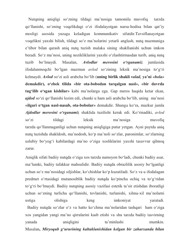    Nutqning aniqligi so‘zning tildagi ma’nosiga tamomila muvofiq  tarzda 
qo‘llanishi, so‘zning voqelikdagi o‘zi ifodalayotgan narsa-hodisa bilan qat’iy 
mosligi asosida yuzaga keladigan kommunikativ sifatdir.Tavsiflanayotgan 
voqelikni yaxshi bilish, tildagi so‘z ma’nolarini yetarli anglash, nutq mazmuniga 
e’tibor bilan qarash aniq nutq tuzish malaka sining shakllanishi uchun imkon 
beradi. So‘z ma’nosi, uning nozikliklarini yaxshi o‘zlashtirmasdan turib, aniq nutq 
tuzib 
bo‘lmaydi. 
Masalan, 
Avlodlar 
merosini 
o‘rganamiz 
jumlasida 
ifodalanmoqchi bo‘lgan mazmun avlod so‘zining leksik ma’nosiga to‘g‘ri 
kelmaydi. Avlod so‘zi asli arabcha bo‘lib (uning birlik shakli valad, ya’ni «bola» 
demakdir), o‘zbek tilida «bir ota-bobodan tarqalgan nasl», «bir davrda 
tug‘ilib o‘sgan kishilar» kabi ma’nolarga ega. Gap meros haqida ketar ekan, 
ajdod so‘zi qo‘llanishi lozim edi, chunki u ham asli arabcha bo‘lib, uning  ma’nosi 
«ilgari o‘tgan nasl-nasab, ota-bobolar» demakdir. Shunga ko‘ra, mazkur jumla 
Ajdodlar merosini o‘rganamiz shaklida tuzilishi kerak edi. Ko‘rinadiki, avlod 
so‘zi 
tildagi 
leksik 
ma’nosiga 
muvofiq 
tarzda qo‘llanmaganligi uchun nutqning aniqligiga putur yetgan. Ayni paytda aniq 
nutq tuzishda shakldosh, ma’nodosh, ko‘p ma’noli so‘zlar, paronimlar, so‘zlarning 
uslubiy bo‘yog‘i kabilardagi ma’no o‘ziga xosliklarini yaxshi tasavvur qilmoq 
zarur. 
Aniqlik sifati badiiy nutqda o‘ziga xos tarzda namoyon bo‘ladi, chunki badiiy asar, 
ma’lumki, badiiy tafakkur mahsulidir. Badiiy nutqda obrazlilik asosiy bo‘lganligi 
uchun so‘z ma’nosidagi siljishlar, ko‘chishlar ko‘p kuzatiladi. So‘z va u ifodalagan 
predmet o‘rtasidagi mutanosiblik badiiy nutqda ko‘pincha ochiq va to‘g‘ridan 
to‘g‘ri bo‘lmaydi. Badiiy nutqning asosiy vazifasi estetik ta’sir etishdan iboratligi 
uchun so‘zning turlicha qo‘llanishi, tovlanishi, turlanishi, xilma-xil ma’nolarni 
ustiga 
olishiga 
keng 
imkoniyat 
yaratadi. 
  Badiiy nutqda so‘zlar o‘z va hatto ko‘chma ma’nolaridan tashqari  ham o‘ziga 
xos yangidan yangi ma’no qirralarini kasb etishi va shu tarzda badiiy tasvirning 
yanada 
aniqligini 
ta’minlashi 
mumkin. 
Masalan, Miryoqub g‘ururining kaltaklanishidan kelgan bir zaharxanda bilan 
