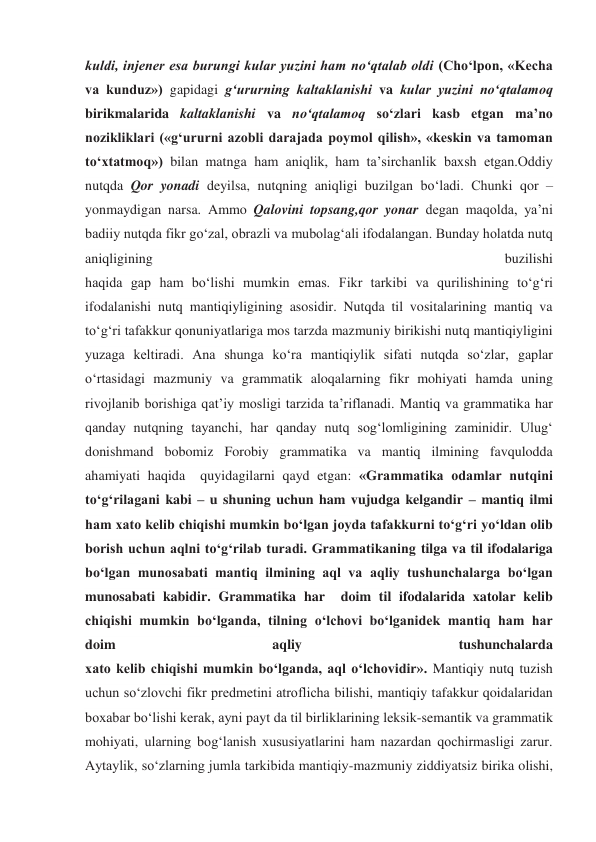 kuldi, injener esa burungi kular yuzini ham no‘qtalab oldi (Cho‘lpon, «Kecha 
va kunduz») gapidagi g‘ururning kaltaklanishi va kular yuzini no‘qtalamoq 
birikmalarida kaltaklanishi va no‘qtalamoq so‘zlari kasb etgan ma’no 
nozikliklari («g‘ururni azobli darajada poymol qilish», «keskin va tamoman 
to‘xtatmoq») bilan matnga ham aniqlik, ham ta’sirchanlik baxsh etgan.Oddiy 
nutqda Qor yonadi deyilsa, nutqning aniqligi buzilgan bo‘ladi. Chunki qor – 
yonmaydigan narsa. Ammo Qalovini topsang,qor yonar degan maqolda, ya’ni 
badiiy nutqda fikr go‘zal, obrazli va mubolag‘ali ifodalangan. Bunday holatda nutq 
aniqligining 
buzilishi 
haqida gap ham bo‘lishi mumkin emas. Fikr tarkibi va qurilishining to‘g‘ri 
ifodalanishi nutq mantiqiyligining asosidir. Nutqda til vositalarining mantiq va 
to‘g‘ri tafakkur qonuniyatlariga mos tarzda mazmuniy birikishi nutq mantiqiyligini 
yuzaga keltiradi. Ana shunga ko‘ra mantiqiylik sifati nutqda so‘zlar, gaplar 
o‘rtasidagi mazmuniy va grammatik aloqalarning fikr mohiyati hamda uning 
rivojlanib borishiga qat’iy mosligi tarzida ta’riflanadi. Mantiq va grammatika har 
qanday nutqning tayanchi, har qanday nutq sog‘lomligining zaminidir. Ulug‘ 
donishmand bobomiz Forobiy grammatika va mantiq ilmining favqulodda 
ahamiyati haqida  quyidagilarni qayd etgan: «Grammatika odamlar nutqini 
to‘g‘rilagani kabi – u shuning uchun ham vujudga kelgandir – mantiq ilmi 
ham xato kelib chiqishi mumkin bo‘lgan joyda tafakkurni to‘g‘ri yo‘ldan olib 
borish uchun aqlni to‘g‘rilab turadi. Grammatikaning tilga va til ifodalariga 
bo‘lgan munosabati mantiq ilmining aql va aqliy tushunchalarga bo‘lgan 
munosabati kabidir. Grammatika har  doim til ifodalarida xatolar kelib 
chiqishi mumkin bo‘lganda, tilning o‘lchovi bo‘lganidek mantiq ham har 
doim 
aqliy 
tushunchalarda 
xato kelib chiqishi mumkin bo‘lganda, aql o‘lchovidir». Mantiqiy nutq tuzish 
uchun so‘zlovchi fikr predmetini atroflicha bilishi, mantiqiy tafakkur qoidalaridan 
boxabar bo‘lishi kerak, ayni payt da til birliklarining leksik-semantik va grammatik 
mohiyati, ularning bog‘lanish xususiyatlarini ham nazardan qochirmasligi zarur. 
Aytaylik, so‘zlarning jumla tarkibida mantiqiy-mazmuniy ziddiyatsiz birika olishi, 
