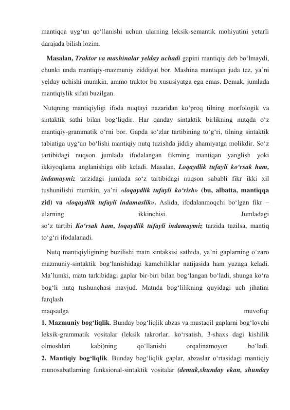 mantiqqa uyg‘un qo‘llanishi uchun ularning leksik-semantik mohiyatini yetarli 
darajada bilish lozim. 
   Masalan, Traktor va mashinalar yelday uchadi gapini mantiqiy deb bo‘lmaydi, 
chunki unda mantiqiy-mazmuniy ziddiyat bor. Mashina mantiqan juda tez, ya’ni 
yelday uchishi mumkin, ammo traktor bu xususiyatga ega emas. Demak, jumlada 
mantiqiylik sifati buzilgan. 
 Nutqning mantiqiyligi ifoda nuqtayi nazaridan ko‘proq tilning morfologik va 
sintaktik sathi bilan bog‘liqdir. Har qanday sintaktik birlikning nutqda o‘z 
mantiqiy-grammatik o‘rni bor. Gapda so‘zlar tartibining to‘g‘ri, tilning sintaktik 
tabiatiga uyg‘un bo‘lishi mantiqiy nutq tuzishda jiddiy ahamiyatga molikdir. So‘z 
tartibidagi nuqson jumlada ifodalangan fikrning mantiqan yanglish yoki 
ikkiyoqlama anglanishiga olib keladi. Masalan, Loqaydlik tufayli ko‘rsak ham, 
indamaymiz tarzidagi jumlada so‘z tartibidagi nuqson sababli fikr ikki xil 
tushunilishi mumkin, ya’ni «loqaydlik tufayli ko‘rish» (bu, albatta, mantiqqa 
zid) va «loqaydlik tufayli indamaslik». Aslida, ifodalanmoqchi bo‘lgan fikr – 
ularning 
ikkinchisi. 
Jumladagi 
so‘z tartibi Ko‘rsak ham, loqaydlik tufayli indamaymiz tarzida tuzilsa, mantiq 
to‘g‘ri ifodalanadi. 
   Nutq mantiqiyligining buzilishi matn sintaksisi sathida, ya’ni gaplarning o‘zaro 
mazmuniy-sintaktik bog‘lanishidagi kamchiliklar natijasida ham yuzaga keladi.  
Ma’lumki, matn tarkibidagi gaplar bir-biri bilan bog‘langan bo‘ladi, shunga ko‘ra 
bog‘li nutq tushunchasi mavjud. Matnda bog‘lilikning quyidagi uch jihatini 
farqlash 
maqsadga 
muvofiq: 
1. Mazmuniy bog‘liqlik. Bunday bog‘liqlik abzas va mustaqil gaplarni bog‘lovchi 
leksik-grammatik vositalar (leksik takrorlar, ko‘rsatish, 3-shaxs dagi kishilik 
olmoshlari 
kabi)ning 
qo‘llanishi 
orqalinamoyon 
bo‘ladi. 
2. Mantiqiy bog‘liqlik. Bunday bog‘liqlik gaplar, abzaslar o‘rtasidagi mantiqiy 
munosabatlarning funksional-sintaktik vositalar (demak,shunday ekan, shunday 
