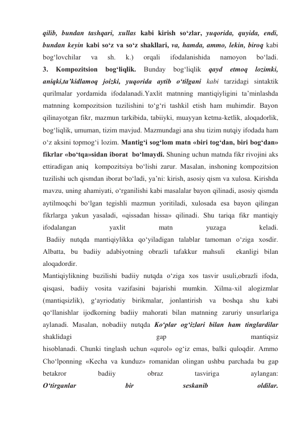 qilib, bundan tashqari, xullas kabi kirish so‘zlar, yuqorida, quyida, endi, 
bundan keyin kabi so‘z va so‘z shakllari, va, hamda, ammo, lekin, biroq kabi 
bog‘lovchilar 
va 
sh. 
k.) 
orqali 
ifodalanishida 
namoyon 
bo‘ladi. 
3. 
Kompozitsion 
bog‘liqlik. 
Bunday 
bog‘liqlik 
qayd 
etmoq 
lozimki, 
aniqki,ta’kidlamoq joizki, yuqorida aytib o‘tilgani kabi tarzidagi sintaktik 
qurilmalar yordamida ifodalanadi.Yaxlit matnning mantiqiyligini ta’minlashda 
matnning kompozitsion tuzilishini to‘g‘ri tashkil etish ham muhimdir. Bayon 
qilinayotgan fikr, mazmun tarkibida, tabiiyki, muayyan ketma-ketlik, aloqadorlik, 
bog‘liqlik, umuman, tizim mavjud. Mazmundagi ana shu tizim nutqiy ifodada ham 
o‘z aksini topmog‘i lozim. Mantig‘i sog‘lom matn «biri tog‘dan, biri bog‘dan» 
fikrlar «bo‘tqa»sidan iborat  bo‘lmaydi. Shuning uchun matnda fikr rivojini aks 
ettiradigan aniq  kompozitsiya bo‘lishi zarur. Masalan, inshoning kompozitsion 
tuzilishi uch qismdan iborat bo‘ladi, ya’ni: kirish, asosiy qism va xulosa. Kirishda 
mavzu, uning ahamiyati, o‘rganilishi kabi masalalar bayon qilinadi, asosiy qismda 
aytilmoqchi bo‘lgan tegishli mazmun yoritiladi, xulosada esa bayon qilingan 
fikrlarga yakun yasaladi, «qissadan hissa» qilinadi. Shu tariqa fikr mantiqiy 
ifodalangan 
yaxlit 
matn 
yuzaga 
keladi. 
  Badiiy nutqda mantiqiylikka qo‘yiladigan talablar tamoman o‘ziga xosdir. 
Albatta, bu badiiy adabiyotning obrazli tafakkur mahsuli  ekanligi bilan 
aloqadordir. 
Mantiqiylikning buzilishi badiiy nutqda o‘ziga xos tasvir usuli,obrazli ifoda, 
qisqasi, badiiy vosita vazifasini bajarishi mumkin. Xilma-xil alogizmlar 
(mantiqsizlik), g‘ayriodatiy birikmalar, jonlantirish va boshqa shu kabi 
qo‘llanishlar ijodkorning badiiy mahorati bilan matnning zaruriy unsurlariga 
aylanadi. Masalan, nobadiiy nutqda Ko‘plar og‘izlari bilan ham tinglardilar 
shaklidagi 
gap 
mantiqsiz 
hisoblanadi. Chunki tinglash uchun «qurol» og‘iz emas, balki quloqdir. Ammo 
Cho‘lponning «Kecha va kunduz» romanidan olingan ushbu parchada bu gap 
betakror 
badiiy 
obraz 
tasviriga 
aylangan: 
O‘tirganlar 
bir 
seskanib 
oldilar. 
