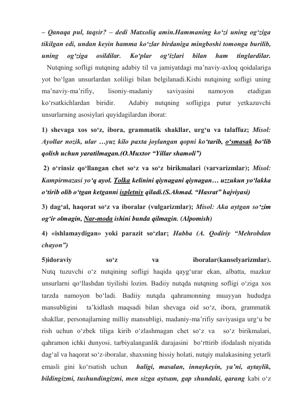 – Qanaqa pul, taqsir? – dedi Matxoliq amin.Hammaning ko‘zi uning og‘ziga 
tikilgan edi, undan keyin hamma ko‘zlar birdaniga mingboshi tomonga burilib, 
uning 
og‘ziga 
osildilar. 
Ko‘plar 
og‘izlari 
bilan 
ham 
tinglardilar. 
   Nutqning sofligi nutqning adabiy til va jamiyatdagi ma’naviy-axloq qoidalariga 
yot bo‘lgan unsurlardan xoliligi bilan belgilanadi.Kishi nutqining sofligi uning 
ma’naviy-ma’rifiy, 
lisoniy-madaniy 
saviyasini 
namoyon 
etadigan 
ko‘rsatkichlardan biridir.  Adabiy nutqning sofligiga putur yetkazuvchi 
unsurlarning asosiylari quyidagilardan iborat: 
1) shevaga xos so‘z, ibora, grammatik shakllar, urg‘u va talaffuz; Misol: 
Ayollar nozik, ular …yuz kilo paxta joylangan qopni ko‘tarib, o‘smasak bo‘lib 
qolish uchun yaratilmagan.(O.Muxtor “Yillar shamoli”) 
 2) o‘rinsiz qo‘llangan chet so‘z va so‘z birikmalari (varvarizmlar); Misol: 
Kampirmazasi yo‘q ayol. Tolka kelinini qiynagani qiynagan… uzzukun yo‘lakka 
o‘tirib olib o‘tgan ketganni ispletniy qiladi.(S.Ahmad. “Hasrat” hajviyasi) 
3) dag‘al, haqorat so‘z va iboralar (vulgarizmlar); Misol: Aka aytgan so‘zim 
og‘ir olmagin, Nar-moda ishini bunda qilmagin. (Alpomish) 
4) «ishlamaydigan» yoki parazit so‘zlar; Habba (A. Qodiriy “Mehrobdan 
chayon”)  
5)idoraviy 
so‘z 
va 
iboralar(kanselyarizmlar). 
Nutq tuzuvchi o‘z nutqining sofligi haqida qayg‘urar ekan, albatta, mazkur 
unsurlarni qo‘llashdan tiyilishi lozim. Badiiy nutqda nutqning sofligi o‘ziga xos 
tarzda namoyon bo‘ladi. Badiiy nutqda qahramonning muayyan hududga 
mansubligini  ta’kidlash maqsadi bilan shevaga oid so‘z, ibora, grammatik 
shakllar, personajlarning milliy mansubligi, madaniy-ma’rifiy saviyasiga urg‘u be 
rish uchun o‘zbek tiliga kirib o‘zlashmagan chet so‘z va  so‘z birikmalari, 
qahramon ichki dunyosi, tarbiyalanganlik darajasini  bo‘rttirib ifodalash niyatida 
dag‘al va haqorat so‘z-iboralar, shaxsning hissiy holati, nutqiy malakasining yetarli 
emasli gini ko‘rsatish uchun  haligi, masalan, innaykeyin, ya’ni, aytaylik, 
bildingizmi, tushundingizmi, men sizga aytsam, gap shundaki, qarang kabi o‘z 
