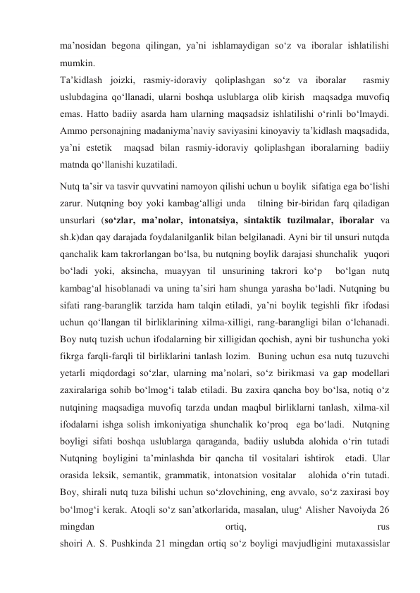 ma’nosidan begona qilingan, ya’ni ishlamaydigan so‘z va iboralar ishlatilishi 
mumkin. 
Ta’kidlash joizki, rasmiy-idoraviy qoliplashgan so‘z va iboralar  rasmiy 
uslubdagina qo‘llanadi, ularni boshqa uslublarga olib kirish  maqsadga muvofiq 
emas. Hatto badiiy asarda ham ularning maqsadsiz ishlatilishi o‘rinli bo‘lmaydi. 
Ammo personajning madaniyma’naviy saviyasini kinoyaviy ta’kidlash maqsadida, 
ya’ni estetik  maqsad bilan rasmiy-idoraviy qoliplashgan iboralarning badiiy 
matnda qo‘llanishi kuzatiladi. 
Nutq ta’sir va tasvir quvvatini namoyon qilishi uchun u boylik  sifatiga ega bo‘lishi 
zarur. Nutqning boy yoki kambag‘alligi unda   tilning bir-biridan farq qiladigan 
unsurlari (so‘zlar, ma’nolar, intonatsiya, sintaktik tuzilmalar, iboralar va 
sh.k)dan qay darajada foydalanilganlik bilan belgilanadi. Ayni bir til unsuri nutqda 
qanchalik kam takrorlangan bo‘lsa, bu nutqning boylik darajasi shunchalik  yuqori 
bo‘ladi yoki, aksincha, muayyan til unsurining takrori ko‘p  bo‘lgan nutq 
kambag‘al hisoblanadi va uning ta’siri ham shunga yarasha bo‘ladi. Nutqning bu 
sifati rang-baranglik tarzida ham talqin etiladi, ya’ni boylik tegishli fikr ifodasi 
uchun qo‘llangan til birliklarining xilma-xilligi, rang-barangligi bilan o‘lchanadi. 
Boy nutq tuzish uchun ifodalarning bir xilligidan qochish, ayni bir tushuncha yoki 
fikrga farqli-farqli til birliklarini tanlash lozim.  Buning uchun esa nutq tuzuvchi 
yetarli miqdordagi so‘zlar, ularning ma’nolari, so‘z birikmasi va gap modellari 
zaxiralariga sohib bo‘lmog‘i talab etiladi. Bu zaxira qancha boy bo‘lsa, notiq o‘z 
nutqining maqsadiga muvofiq tarzda undan maqbul birliklarni tanlash, xilma-xil 
ifodalarni ishga solish imkoniyatiga shunchalik ko‘proq  ega bo‘ladi.  Nutqning 
boyligi sifati boshqa uslublarga qaraganda, badiiy uslubda alohida o‘rin tutadi  
Nutqning boyligini ta’minlashda bir qancha til vositalari ishtirok  etadi. Ular 
orasida leksik, semantik, grammatik, intonatsion vositalar   alohida o‘rin tutadi. 
Boy, shirali nutq tuza bilishi uchun so‘zlovchining, eng avvalo, so‘z zaxirasi boy 
bo‘lmog‘i kerak. Atoqli so‘z san’atkorlarida, masalan, ulug‘ Alisher Navoiyda 26 
mingdan 
ortiq, 
rus 
shoiri A. S. Pushkinda 21 mingdan ortiq so‘z boyligi mavjudligini mutaxassislar 
