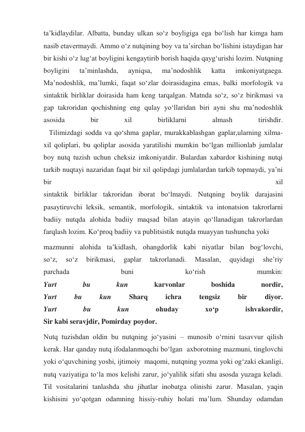 ta’kidlaydilar. Albatta, bunday ulkan so‘z boyligiga ega bo‘lish har kimga ham 
nasib etavermaydi. Ammo o‘z nutqining boy va ta’sirchan bo‘lishini istaydigan har 
bir kishi o‘z lug‘at boyligini kengaytirib borish haqida qayg‘urishi lozim. Nutqning 
boyligini 
ta’minlashda, 
ayniqsa, 
ma’nodoshlik 
katta 
imkoniyatgaega. 
Ma’nodoshlik, ma’lumki, faqat so‘zlar doirasidagina emas, balki morfologik va 
sintaktik birliklar doirasida ham keng tarqalgan. Matnda so‘z, so‘z birikmasi va 
gap takroridan qochishning eng qulay yo‘llaridan biri ayni shu ma’nodoshlik 
asosida 
bir 
xil 
birliklarni 
almash 
tirishdir. 
   Tilimizdagi sodda va qo‘shma gaplar, murakkablashgan gaplar,ularning xilma-
xil qoliplari, bu qoliplar asosida yaratilishi mumkin bo‘lgan millionlab jumlalar 
boy nutq tuzish uchun cheksiz imkoniyatdir. Bulardan xabardor kishining nutqi 
tarkib nuqtayi nazaridan faqat bir xil qolipdagi jumlalardan tarkib topmaydi, ya’ni 
bir 
xil 
sintaktik birliklar takroridan iborat bo‘lmaydi. Nutqning boylik darajasini 
pasaytiruvchi leksik, semantik, morfologik, sintaktik va intonatsion takrorlarni 
badiiy nutqda alohida badiiy maqsad bilan atayin qo‘llanadigan takrorlardan 
farqlash lozim. Ko‘proq badiiy va publitsistik nutqda muayyan tushuncha yoki  
mazmunni alohida ta’kidlash, ohangdorlik kabi niyatlar bilan bog‘lovchi, 
so‘z, 
so‘z 
birikmasi, 
gaplar 
takrorlanadi. 
Masalan, 
quyidagi 
she’riy 
parchada 
buni 
ko‘rish 
mumkin: 
Yurt 
bu 
kun 
karvonlar 
boshida 
nordir, 
Yurt 
bu 
kun 
Sharq 
ichra 
tengsiz 
bir 
diyor. 
Yurt 
bu 
kun 
ohuday 
xo‘p 
ishvakordir, 
Sir kabi seravjdir, Pomirday poydor. 
Nutq tuzishdan oldin bu nutqning jo‘yasini – munosib o‘rnini tasavvur qilish 
kerak. Har qanday nutq ifodalanmoqchi bo‘lgan  axborotning mazmuni, tinglovchi 
yoki o‘quvchining yoshi, ijtimoiy  maqomi, nutqning yozma yoki og‘zaki ekanligi, 
nutq vaziyatiga to‘la mos kelishi zarur, jo‘yalilik sifati shu asosda yuzaga keladi. 
Til vositalarini tanlashda shu jihatlar inobatga olinishi zarur. Masalan, yaqin 
kishisini yo‘qotgan odamning hissiy-ruhiy holati ma’lum. Shunday odamdan 
