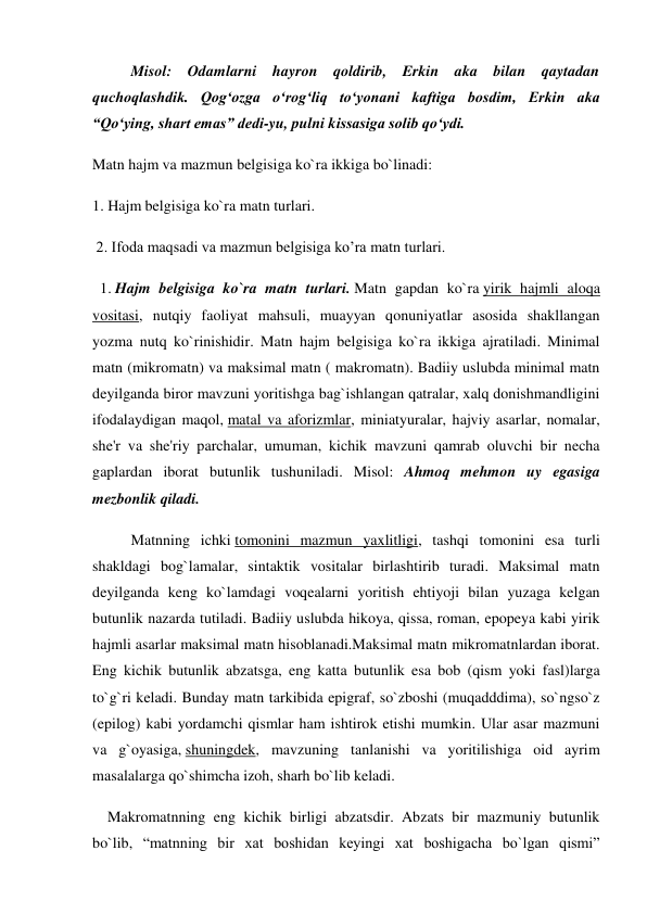  
Misol: Odamlarni hayron qoldirib, Erkin aka bilan qaytadan 
quchoqlashdik. Qog‘ozga o‘rog‘liq to‘yonani kaftiga bosdim, Erkin aka 
“Qo‘ying, shart emas” dedi-yu, pulni kissasiga solib qo‘ydi. 
Matn hajm va mazmun belgisiga ko`ra ikkiga bo`linadi:  
1. Hajm belgisiga ko`ra matn turlari. 
 2. Ifoda maqsadi va mazmun belgisiga ko’ra matn turlari. 
  1. Hajm belgisiga ko`ra matn turlari. Matn gapdan ko`ra yirik hajmli aloqa 
vositasi, nutqiy faoliyat mahsuli, muayyan qonuniyatlar asosida shakllangan 
yozma nutq ko`rinishidir. Matn hajm belgisiga ko`ra ikkiga ajratiladi. Minimal 
matn (mikromatn) va maksimal matn ( makromatn). Badiiy uslubda minimal matn 
deyilganda biror mavzuni yoritishga bag`ishlangan qatralar, xalq donishmandligini 
ifodalaydigan maqol, matal va aforizmlar, miniatyuralar, hajviy asarlar, nomalar, 
she'r va she'riy parchalar, umuman, kichik mavzuni qamrab oluvchi bir necha 
gaplardan iborat butunlik tushuniladi. Misol: Ahmoq mehmon uy egasiga 
mezbonlik qiladi. 
Matnning ichki tomonini mazmun yaxlitligi, tashqi tomonini esa turli 
shakldagi bog`lamalar, sintaktik vositalar birlashtirib turadi. Maksimal matn 
deyilganda keng ko`lamdagi voqealarni yoritish ehtiyoji bilan yuzaga kelgan 
butunlik nazarda tutiladi. Badiiy uslubda hikoya, qissa, roman, epopeya kabi yirik 
hajmli asarlar maksimal matn hisoblanadi.Maksimal matn mikromatnlardan iborat. 
Eng kichik butunlik abzatsga, eng katta butunlik esa bob (qism yoki fasl)larga 
to`g`ri keladi. Bunday matn tarkibida epigraf, so`zboshi (muqadddima), so`ngso`z 
(epilog) kabi yordamchi qismlar ham ishtirok etishi mumkin. Ular asar mazmuni 
va g`oyasiga, shuningdek, mavzuning tanlanishi va yoritilishiga oid ayrim 
masalalarga qo`shimcha izoh, sharh bo`lib keladi. 
    Makromatnning eng kichik birligi abzatsdir. Abzats bir mazmuniy butunlik 
bo`lib, “matnning bir xat boshidan keyingi xat boshigacha bo`lgan qismi” 
