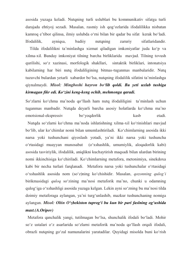 asosida yuzaga keladi. Nutqning turli uslublari bu kommunikativ sifatga turli 
darajada ehtiyoj sezadi. Masalan, rasmiy ish qog‘ozlarida ifodalilikka nisbatan  
kamroq e’tibor qilinsa, ilmiy uslubda o‘rni bilan bir qadar bu sifat  kerak bo‘ladi.    
Ifodalilik, 
ayniqsa, 
badiiy 
nutqning 
zaruriy 
sifatlaridandir. 
    Tilda ifodalilikni ta’minlashga xizmat qiladigan imkoniyatlar juda ko‘p va 
xilma-xil. Bunday imkoniyat tilning barcha birliklarida  mavjud. Tilning tovush 
qurilishi, so‘z xazinasi, morfologik shakllari,  sintaktik birliklari, intonatsiya 
kabilarning har biri nutq ifodaliligining bitmas-tuganmas manbalaridir. Nutq 
tuzuvchi bulardan yetarli  xabardor bo‘lsa, nutqning ifodalilik sifatini ta’minlashga 
qiynalmaydi. Misol: Mingboshi hayron bo‘lib qoldi. Bu yeti uxlab tushiga 
kirmagan fikr edi. Ko‘zini keng-keng ochib, mehmonga qaradi. 
So‘zlarni ko‘chma ma’noda qo‘llash ham nutq ifodaliligini  ta’minlash uchun 
tuganmas manbadir. Nutqda deyarli barcha asosiy holatlarda ko‘chma ma’no 
emotsional-ekspressiv 
bo‘yoqdorlik 
 
kasb 
etadi. 
  Nutqda so‘zlarni ko‘chma ma’noda ishlatishning xilma-xil ko‘rinishlari mavjud 
bo‘lib, ular ko‘chimlar nomi bilan umumlashtiriladi.  Ko‘chimlarning asosida ikki 
narsa yoki tushunchani qiyoslash yotadi, ya’ni ikki narsa yoki tushuncha 
o‘rtasidagi muayyan munosabat  (o‘xshashlik, umumiylik, aloqadorlik kabi) 
asosida tasviriylik, ifodalilik, aniqlikni kuchaytirish maqsadi bilan ulardan birining 
nomi ikkinchisiga ko‘chiriladi. Ko‘chimlarning metafora, metonimiya, sinekdoxa 
kabi bir necha turlari farqlanadi.  Metafora narsa yoki tushunchalar o‘rtasidagi 
o‘xshashlik asosida nom (so‘z)ning ko‘chishidir. Masalan, qozonning qulog‘i 
birikmasidagi quloq so‘zining ma’nosi metaforik ma’no, chunki u odamning 
qulog‘iga o‘xshashligi asosida yuzaga kelgan. Lekin ayni so‘zning bu ma’nosi tilda 
doimiy metaforaga aylangan, ya’ni turg‘unlashib, mazkur tushunchaning nomiga 
aylangan. Misol: Oltin O‘zbekiston tuprog‘i bu kun bir pari faslning og‘ushida 
mast.(A.Oripov) 
  Metafora qanchalik yangi, tutilmagan bo‘lsa, shunchalik ifodali bo‘ladi. Mohir 
so‘z ustalari o‘z asarlarida so‘zlarni metaforik ma’noda qo‘llash orqali ifodali, 
obrazli nutqning go‘zal namunalarini yaratadilar. Quyidagi misolda buni ko‘rish 
