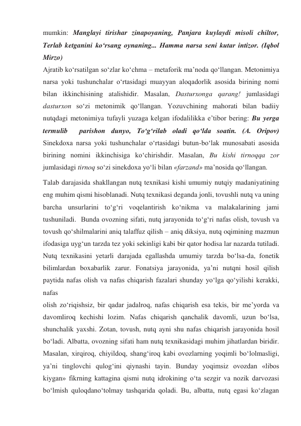 mumkin: Manglayi tirishar zinapoyaning, Panjara kuylaydi misoli chiltor, 
Terlab ketganini ko‘rsang oynaning... Hamma narsa seni kutar intizor. (Iqbol 
Mirzo) 
Ajratib ko‘rsatilgan so‘zlar ko‘chma – metaforik ma’noda qo‘llangan. Metonimiya 
narsa yoki tushunchalar o‘rtasidagi muayyan aloqadorlik asosida birining nomi 
bilan ikkinchisining atalishidir. Masalan, Dasturxonga qarang! jumlasidagi 
dasturxon so‘zi metonimik qo‘llangan. Yozuvchining mahorati bilan badiiy 
nutqdagi metonimiya tufayli yuzaga kelgan ifodalilikka e’tibor bering: Bu yerga 
termulib  parishon dunyo, To‘g‘rilab oladi qo‘lda soatin. (A. Oripov) 
Sinekdoxa narsa yoki tushunchalar o‘rtasidagi butun-bo‘lak munosabati asosida 
birining nomini ikkinchisiga ko‘chirishdir. Masalan, Bu kishi tirnoqqa zor 
jumlasidagi tirnoq so‘zi sinekdoxa yo‘li bilan «farzand» ma’nosida qo‘llangan. 
Talab darajasida shakllangan nutq texnikasi kishi umumiy nutqiy madaniyatining 
eng muhim qismi hisoblanadi. Nutq texnikasi deganda jonli, tovushli nutq va uning 
barcha unsurlarini to‘g‘ri voqelantirish ko‘nikma va malakalarining jami 
tushuniladi.  Bunda ovozning sifati, nutq jarayonida to‘g‘ri nafas olish, tovush va 
tovush qo‘shilmalarini aniq talaffuz qilish – aniq diksiya, nutq oqimining mazmun 
ifodasiga uyg‘un tarzda tez yoki sekinligi kabi bir qator hodisa lar nazarda tutiladi. 
Nutq texnikasini yetarli darajada egallashda umumiy tarzda bo‘lsa-da, fonetik 
bilimlardan boxabarlik zarur. Fonatsiya jarayonida, ya’ni nutqni hosil qilish 
paytida nafas olish va nafas chiqarish fazalari shunday yo‘lga qo‘yilishi kerakki, 
nafas 
olish zo‘riqishsiz, bir qadar jadalroq, nafas chiqarish esa tekis, bir me’yorda va 
davomliroq kechishi lozim. Nafas chiqarish qanchalik davomli, uzun bo‘lsa, 
shunchalik yaxshi. Zotan, tovush, nutq ayni shu nafas chiqarish jarayonida hosil 
bo‘ladi. Albatta, ovozning sifati ham nutq texnikasidagi muhim jihatlardan biridir. 
Masalan, xirqiroq, chiyildoq, shang‘iroq kabi ovozlarning yoqimli bo‘lolmasligi, 
ya’ni tinglovchi qulog‘ini qiynashi tayin. Bunday yoqimsiz ovozdan «libos 
kiygan» fikrning kattagina qismi nutq idrokining o‘ta sezgir va nozik darvozasi 
bo‘lmish quloqdano‘tolmay tashqarida qoladi. Bu, albatta, nutq egasi ko‘zlagan 
