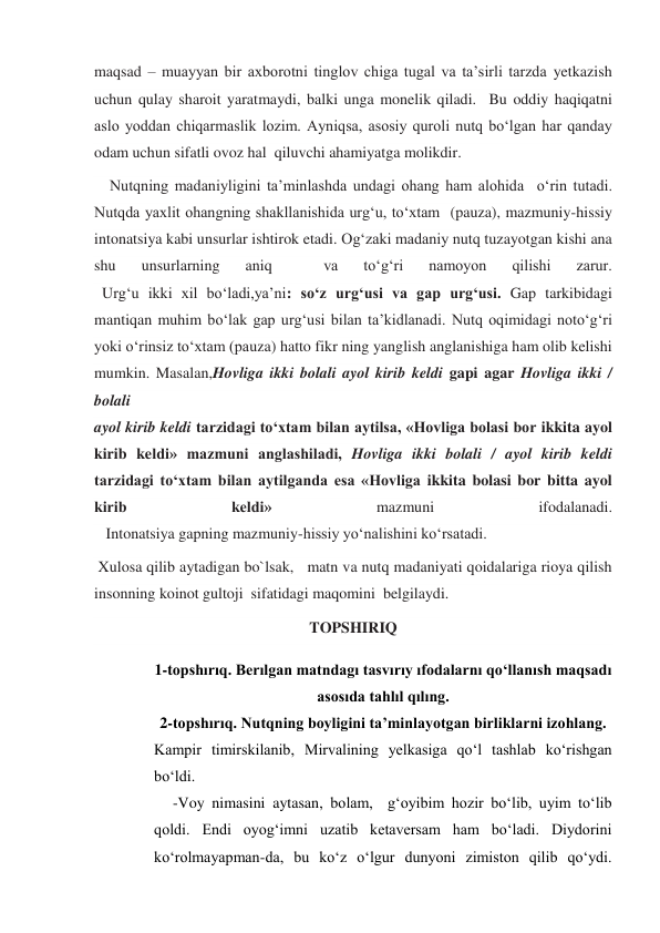 maqsad – muayyan bir axborotni tinglov chiga tugal va ta’sirli tarzda yetkazish 
uchun qulay sharoit yaratmaydi, balki unga monelik qiladi.  Bu oddiy haqiqatni 
aslo yoddan chiqarmaslik lozim. Ayniqsa, asosiy quroli nutq bo‘lgan har qanday 
odam uchun sifatli ovoz hal  qiluvchi ahamiyatga molikdir. 
    Nutqning madaniyligini ta’minlashda undagi ohang ham alohida  o‘rin tutadi. 
Nutqda yaxlit ohangning shakllanishida urg‘u, to‘xtam  (pauza), mazmuniy-hissiy 
intonatsiya kabi unsurlar ishtirok etadi. Og‘zaki madaniy nutq tuzayotgan kishi ana 
shu 
unsurlarning 
aniq 
 
va 
to‘g‘ri 
namoyon 
qilishi 
zarur. 
  Urg‘u ikki xil bo‘ladi,ya’ni: so‘z urg‘usi va gap urg‘usi. Gap tarkibidagi 
mantiqan muhim bo‘lak gap urg‘usi bilan ta’kidlanadi. Nutq oqimidagi noto‘g‘ri 
yoki o‘rinsiz to‘xtam (pauza) hatto fikr ning yanglish anglanishiga ham olib kelishi 
mumkin. Masalan,Hovliga ikki bolali ayol kirib keldi gapi agar Hovliga ikki / 
bolali 
ayol kirib keldi tarzidagi to‘xtam bilan aytilsa, «Hovliga bolasi bor ikkita ayol 
kirib keldi» mazmuni anglashiladi, Hovliga ikki bolali / ayol kirib keldi 
tarzidagi to‘xtam bilan aytilganda esa «Hovliga ikkita bolasi bor bitta ayol 
kirib 
keldi» 
mazmuni 
ifodalanadi. 
   Intonatsiya gapning mazmuniy-hissiy yo‘nalishini ko‘rsatadi. 
 Xulosa qilib aytadigan bo`lsak,   matn va nutq madaniyati qoidalariga rioya qilish 
insonning koinot gultoji  sifatidagi maqomini  belgilaydi.  
TOPSHIRIQ 
1-topshırıq. Berılgan matndagı tasvırıy ıfodalarnı qo‘llanısh maqsadı 
asosıda tahlıl qılıng. 
2-topshırıq. Nutqning boyligini ta’minlayotgan birliklarni izohlang. 
Kampir timirskilanib, Mirvalining yelkasiga qo‘l tashlab ko‘rishgan 
bo‘ldi. 
-Voy nimasini aytasan, bolam,  g‘oyibim hozir bo‘lib, uyim to‘lib 
qoldi. Endi oyog‘imni uzatib ketaversam ham bo‘ladi. Diydorini 
ko‘rolmayapman-da, bu ko‘z o‘lgur dunyoni zimiston qilib qo‘ydi. 
