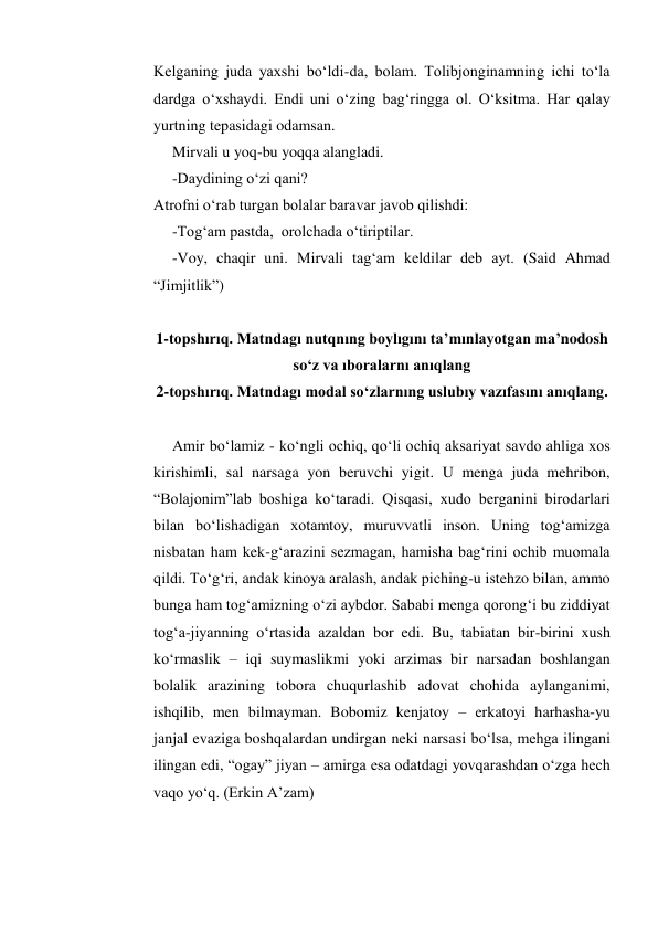 Kelganing juda yaxshi bo‘ldi-da, bolam. Tolibjonginamning ichi to‘la 
dardga o‘xshaydi. Endi uni o‘zing bag‘ringga ol. O‘ksitma. Har qalay 
yurtning tepasidagi odamsan.  
 
Mirvali u yoq-bu yoqqa alangladi. 
-Daydining o‘zi qani? 
Atrofni o‘rab turgan bolalar baravar javob qilishdi: 
 
-Tog‘am pastda,  orolchada o‘tiriptilar.  
 
-Voy, chaqir uni. Mirvali tag‘am keldilar deb ayt. (Said Ahmad 
“Jimjitlik”) 
 
1-topshırıq. Matndagı nutqnıng boylıgını ta’mınlayotgan ma’nodosh 
so‘z va ıboralarnı anıqlang 
2-topshırıq. Matndagı modal so‘zlarnıng uslubıy vazıfasını anıqlang. 
 
Amir bo‘lamiz - ko‘ngli ochiq, qo‘li ochiq aksariyat savdo ahliga xos 
kirishimli, sal narsaga yon beruvchi yigit. U menga juda mehribon, 
“Bolajonim”lab boshiga ko‘taradi. Qisqasi, xudo berganini birodarlari 
bilan bo‘lishadigan xotamtoy, muruvvatli inson. Uning tog‘amizga 
nisbatan ham kek-g‘arazini sezmagan, hamisha bag‘rini ochib muomala 
qildi. To‘g‘ri, andak kinoya aralash, andak piching-u istehzo bilan, ammo 
bunga ham tog‘amizning o‘zi aybdor. Sababi menga qorong‘i bu ziddiyat 
tog‘a-jiyanning o‘rtasida azaldan bor edi. Bu, tabiatan bir-birini xush 
ko‘rmaslik – iqi suymaslikmi yoki arzimas bir narsadan boshlangan 
bolalik arazining tobora chuqurlashib adovat chohida aylanganimi, 
ishqilib, men bilmayman. Bobomiz kenjatoy – erkatoyi harhasha-yu 
janjal evaziga boshqalardan undirgan neki narsasi bo‘lsa, mehga ilingani 
ilingan edi, “ogay” jiyan – amirga esa odatdagi yovqarashdan o‘zga hech 
vaqo yo‘q. (Erkin A’zam)    
 
