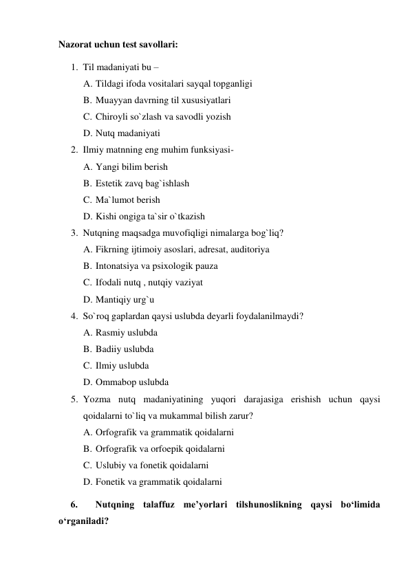 Nazorat uchun test savollari:  
1. Til madaniyati bu –  
A. Tildagi ifoda vositalari sayqal topganligi  
B. Muayyan davrning til xususiyatlari 
C. Chiroyli so`zlash va savodli yozish 
D. Nutq madaniyati  
2. Ilmiy matnning eng muhim funksiyasi-  
A. Yangi bilim berish 
B. Estetik zavq bag`ishlash  
C. Ma`lumot berish 
D. Kishi ongiga ta`sir o`tkazish 
3. Nutqning maqsadga muvofiqligi nimalarga bog`liq? 
A. Fikrning ijtimoiy asoslari, adresat, auditoriya 
B. Intonatsiya va psixologik pauza 
C. Ifodali nutq , nutqiy vaziyat 
D. Mantiqiy urg`u 
4. So`roq gaplardan qaysi uslubda deyarli foydalanilmaydi? 
A. Rasmiy uslubda 
B. Badiiy uslubda 
C. Ilmiy uslubda 
D. Ommabop uslubda 
5. Yozma nutq madaniyatining yuqori darajasiga erishish uchun qaysi 
qoidalarni to`liq va mukammal bilish zarur? 
A. Orfografik va grammatik qoidalarni 
B. Orfografik va orfoepik qoidalarni  
C. Uslubiy va fonetik qoidalarni 
D. Fonetik va grammatik qoidalarni 
     6.  Nutqning talaffuz me’yorlari tilshunoslikning qaysi bo‘limida 
o‘rganiladi? 
