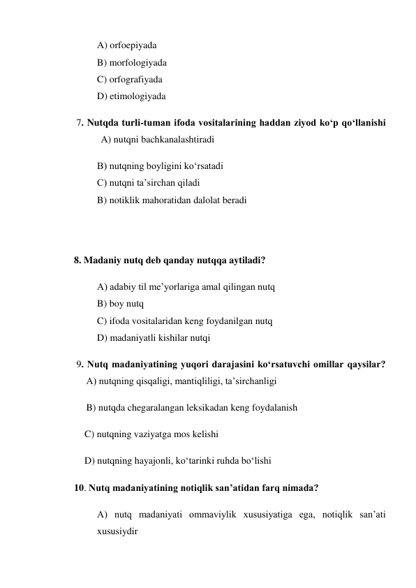 A) orfoepiyada 
B) morfologiyada 
C) orfografiyada 
D) etimologiyada 
       7. Nutqda turli-tuman ifoda vositalarining haddan ziyod ko‘p qo‘llanishi 
                 A) nutqni bachkanalashtiradi 
B) nutqning boyligini ko‘rsatadi 
C) nutqni ta’sirchan qiladi 
B) notiklik mahoratidan dalolat beradi 
 
 
      8. Madaniy nutq deb qanday nutqqa aytiladi? 
A) adabiy til me’yorlariga amal qilingan nutq 
B) boy nutq 
C) ifoda vositalaridan keng foydanilgan nutq 
D) madaniyatli kishilar nutqi 
       9. Nutq madaniyatining yuqori darajasini ko‘rsatuvchi omillar qaysilar? 
           A) nutqning qisqaligi, mantiqliligi, ta’sirchanligi 
           B) nutqda chegaralangan leksikadan keng foydalanish 
C) nutqning vaziyatga mos kelishi 
D) nutqning hayajonli, ko‘tarinki ruhda bo‘lishi 
      10. Nutq madaniyatining notiqlik san’atidan farq nimada? 
A) nutq madaniyati ommaviylik xususiyatiga ega, notiqlik san’ati 
xususiydir 
