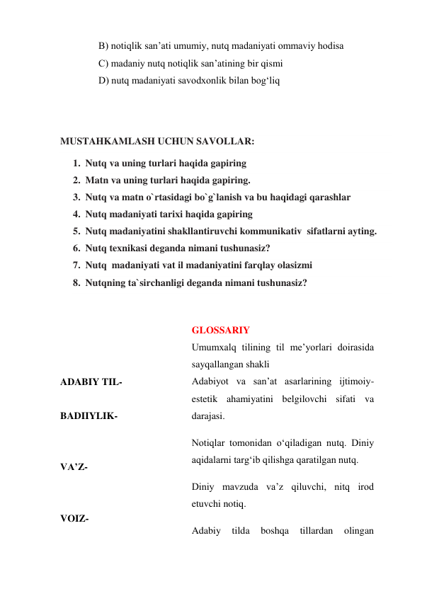 B) notiqlik san’ati umumiy, nutq madaniyati ommaviy hodisa 
C) madaniy nutq notiqlik san’atining bir qismi 
D) nutq madaniyati savodxonlik bilan bog‘liq 
 
 
MUSTAHKAMLASH UCHUN SAVOLLAR: 
1. Nutq va uning turlari haqida gapiring 
2. Matn va uning turlari haqida gapiring. 
3. Nutq va matn o`rtasidagi bo`g`lanish va bu haqidagi qarashlar 
4. Nutq madaniyati tarixi haqida gapiring  
5. Nutq madaniyatini shakllantiruvchi kommunikativ  sifatlarni ayting. 
6. Nutq texnikasi deganda nimani tushunasiz? 
7. Nutq  madaniyati vat il madaniyatini farqlay olasizmi 
8. Nutqning ta`sirchanligi deganda nimani tushunasiz?  
 
 
 
 
ADABIY TIL- 
 
BADIIYLIK- 
 
 
VA’Z-  
 
 
VOIZ- 
 
GLOSSARIY 
Umumxalq tilining til me’yorlari doirasida 
sayqallangan shakli 
Adabiyot va san’at asarlarining ijtimoiy-
estetik ahamiyatini belgilovchi sifati va 
darajasi. 
Notiqlar tomonidan o‘qiladigan nutq. Diniy 
aqidalarni targ‘ib qilishga qaratilgan nutq. 
Diniy mavzuda va’z qiluvchi, nitq irod 
etuvchi notiq. 
Adabiy 
tilda 
boshqa 
tillardan 
olingan 
