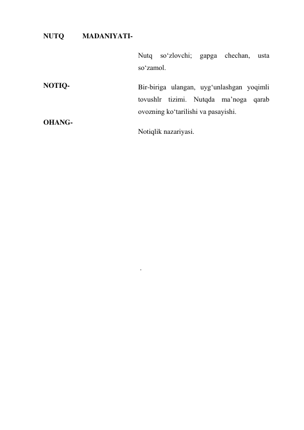 NUTQ 
MADANIYATI- 
 
 
  
NOTIQ- 
 
 
OHANG-   
  
 
  
  
Nutq 
so‘zlovchi; 
gapga 
chechan, 
usta 
so‘zamol. 
Bir-biriga ulangan, uyg‘unlashgan yoqimli 
tovushlr tizimi. Nutqda ma’noga qarab 
ovozning ko‘tarilishi va pasayishi. 
Notiqlik nazariyasi. 
 
 
  
  
  
  
 . 
  
 
 
 
 
 
 
