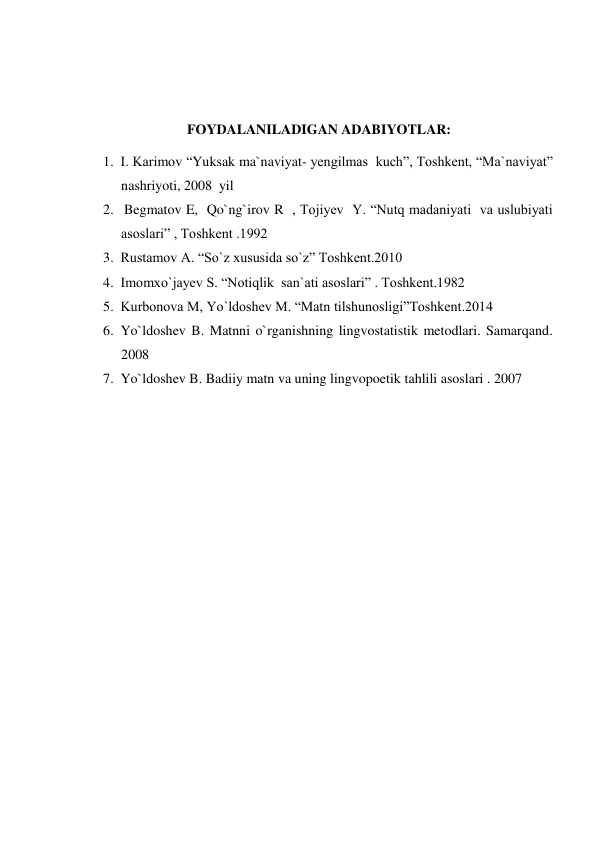  
 
FOYDALANILADIGAN ADABIYOTLAR: 
1. I. Karimov “Yuksak ma`naviyat- yengilmas  kuch”, Toshkent, “Ma`naviyat” 
nashriyoti, 2008  yil 
2.  Begmatov E,  Qo`ng`irov R  , Tojiyev  Y. “Nutq madaniyati  va uslubiyati 
asoslari” , Toshkent .1992 
3. Rustamov A. “So`z xususida so`z” Toshkent.2010 
4. Imomxo`jayev S. “Notiqlik  san`ati asoslari” . Toshkent.1982 
5. Kurbonova M, Yo`ldoshev M. “Matn tilshunosligi”Toshkent.2014 
6. Yo`ldoshev B. Matnni o`rganishning lingvostatistik metodlari. Samarqand. 
2008 
7. Yo`ldoshev B. Badiiy matn va uning lingvopoetik tahlili asoslari . 2007 
 
 
 
 
 
 
 
 
 
