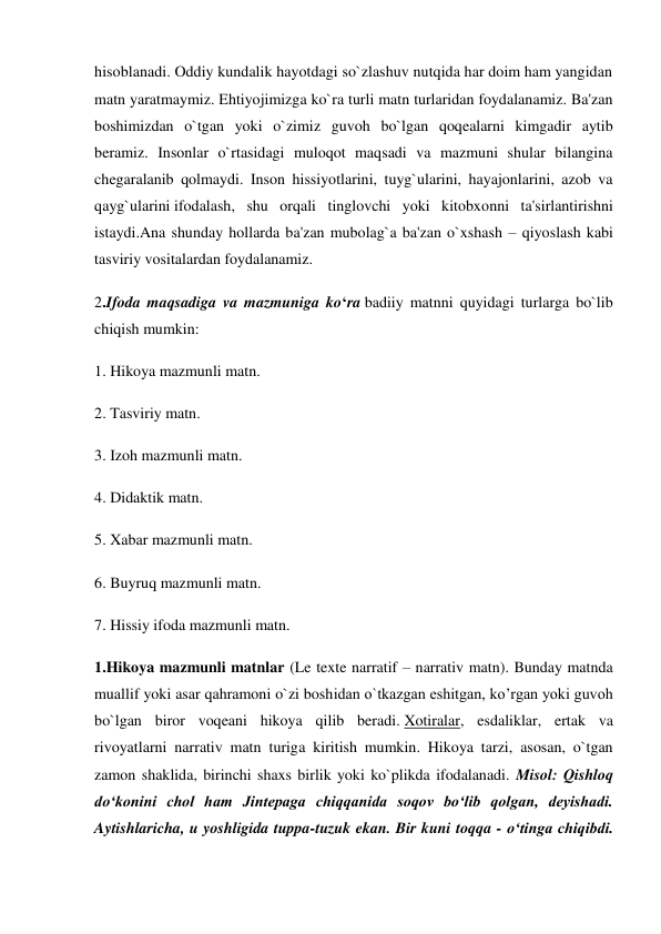 hisoblanadi. Oddiy kundalik hayotdagi so`zlashuv nutqida har doim ham yangidan 
matn yaratmaymiz. Ehtiyojimizga ko`ra turli matn turlaridan foydalanamiz. Ba'zan 
boshimizdan o`tgan yoki o`zimiz guvoh bo`lgan qoqealarni kimgadir aytib 
beramiz. Insonlar o`rtasidagi muloqot maqsadi va mazmuni shular bilangina 
chegaralanib qolmaydi. Inson hissiyotlarini, tuyg`ularini, hayajonlarini, azob va 
qayg`ularini ifodalash, shu orqali tinglovchi yoki kitobxonni ta'sirlantirishni 
istaydi.Ana shunday hollarda ba'zan mubolag`a ba'zan o`xshash – qiyoslash kabi 
tasviriy vositalardan foydalanamiz. 
2.Ifoda maqsadiga va mazmuniga ko‘ra badiiy matnni quyidagi turlarga bo`lib 
chiqish mumkin:  
1. Hikoya mazmunli matn. 
2. Tasviriy matn. 
3. Izoh mazmunli matn.  
4. Didaktik matn.  
5. Xabar mazmunli matn.  
6. Buyruq mazmunli matn.  
7. Hissiy ifoda mazmunli matn. 
1.Hikoya mazmunli matnlar (Le texte narratif – narrativ matn). Bunday matnda 
muallif yoki asar qahramoni o`zi boshidan o`tkazgan eshitgan, ko’rgan yoki guvoh 
bo`lgan biror voqeani hikoya qilib beradi. Xotiralar, esdaliklar, ertak va 
rivoyatlarni narrativ matn turiga kiritish mumkin. Hikoya tarzi, asosan, o`tgan 
zamon shaklida, birinchi shaxs birlik yoki ko`plikda ifodalanadi. Misol: Qishloq 
do‘konini chol ham Jintepaga chiqqanida soqov bo‘lib qolgan, deyishadi. 
Aytishlaricha, u yoshligida tuppa-tuzuk ekan. Bir kuni toqqa - o‘tinga chiqibdi. 
