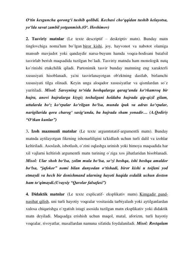 O‘tin kesguncha qorong‘i tushib qolibdi. Kechasi cho‘qqidan tushib kelayotsa, 
yo‘lda savat zambil yotganmish.(O‘. Hoshimov) 
2. Tasviriy matnlar (Le texte descriptif – deskriptiv matn). Bunday matn 
tinglovchiga noma'lum bo`lgan biror kishi, joy, hayvonot va nabotot olamiga 
mansub mavjudot yoki qandaydir narsa-buyum hamda voqea-hodisani batafsil 
tasvirlab berish maqsadida tuzilgan bo`ladi. Tasviriy matnda ham monologik nutq 
ko`rinishi etakchilik qiladi. Partonimik tasvir bunday matnning eng xarakterli 
xususiyati hisoblanadi, ya'ni tasvirlanayotgan ob'ektning dastlab, birlamchi 
xususiyati tilga olinadi. Keyin unga aloqador xususiyatlar va qismlardan so`z 
yuritiladi. Misol: Saroyning to‘rida boshqalarga qarag‘anda ko‘rkamroq bir 
hujra, anovi hujralarga kiygiz toshalgani holdabu hujrada qip-qizil gilam, 
uttalarda bo‘z ko‘rpalar ko‘rilgan bo‘lsa, munda ipak va adras ko‘rpalar, 
narigilarida qora charog‘ sasig‘anda, bu hujrada sham yonadir… (A.Qodiriy 
“O‘tkan kunlar”) 
3. Izoh mazmunli matnlar (Le texte argumtntatif-argumentli matn). Bunday 
matnda aytilayotgan fikrning ishonarliligini ta'kidlash uchun turli dalil va izohlar 
keltiriladi. Asoslash, isbotlash, o`zini oqlashga urinish yoki himoya maqsadida har 
xil vajlarni keltirish argumentli matn turining o`ziga xos jihatlaridan hisoblanadi. 
Misol: Ular shoh bo‘lsa, zolim mula bo‘lsa, so‘zi boshqa, ishi boshqa amaldor 
bo‘lsa, “jafokor” nomi bilan dunyodan o‘tishadi, biror kishi u toifani yod 
etmaydi va hech bir donishmand ularning hayoti haqida esdalik uchun doston 
ham to‘qimaydi.(Uvaysiy “Qarolar falsafasi”) 
4. Didaktik matnlar (Le texte explicatif- eksplikativ matn). Kimgadir pand-
nasihat qilish, uni turli hayotiy voqealar vositasida tarbiyalash yoki aytilganlardan 
xulosa chiqarishga o`rgatish istagi asosida tuzilgan matn eksplikativ yoki didaktik 
matn deyiladi. Maqsadga erishish uchun maqol, matal, aforizm, turli hayotiy 
voqealar, rivoyatlar, masallardan namuna sifatida foydalaniladi. Misol: Rostqalam 
