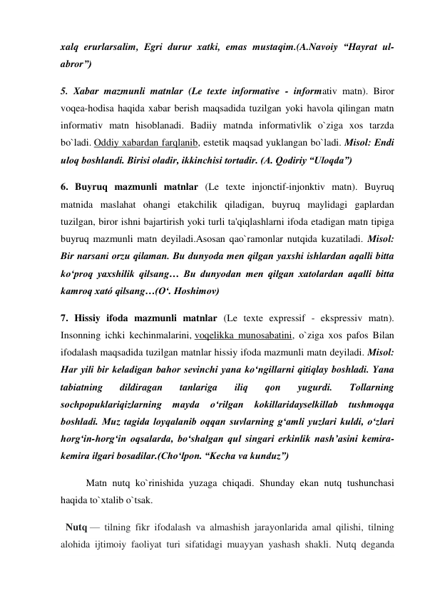 xalq erurlarsalim, Egri durur xatki, emas mustaqim.(A.Navoiy “Hayrat ul-
abror”) 
5. Xabar mazmunli matnlar (Le texte informative - informativ matn). Biror 
voqea-hodisa haqida xabar berish maqsadida tuzilgan yoki havola qilingan matn 
informativ matn hisoblanadi. Badiiy matnda informativlik o`ziga xos tarzda 
bo`ladi. Oddiy xabardan farqlanib, estetik maqsad yuklangan bo`ladi. Misol: Endi 
uloq boshlandi. Birisi oladir, ikkinchisi tortadir. (A. Qodiriy “Uloqda”) 
6. Buyruq mazmunli matnlar (Le texte injonctif-injonktiv matn). Buyruq 
matnida maslahat ohangi etakchilik qiladigan, buyruq maylidagi gaplardan 
tuzilgan, biror ishni bajartirish yoki turli ta'qiqlashlarni ifoda etadigan matn tipiga 
buyruq mazmunli matn deyiladi.Asosan qao`ramonlar nutqida kuzatiladi. Misol: 
Bir narsani orzu qilaman. Bu dunyoda men qilgan yaxshi ishlardan aqalli bitta 
ko‘proq yaxshilik qilsang… Bu dunyodan men qilgan xatolardan aqalli bitta 
kamroq xató qilsang…(O‘. Hoshimov) 
7. Hissiy ifoda mazmunli matnlar (Le texte expressif - ekspressiv matn). 
Insonning ichki kechinmalarini, voqelikka munosabatini, o`ziga xos pafos Bilan 
ifodalash maqsadida tuzilgan matnlar hissiy ifoda mazmunli matn deyiladi. Misol: 
Har yili bir keladigan bahor sevinchi yana ko‘ngillarni qitiqlay boshladi. Yana 
tabiatning 
dildiragan 
tanlariga 
iliq 
qon 
yugurdi. 
Tollarning 
sochpopuklariqizlarning mayda 
o‘rilgan 
kokillaridayselkillab 
tushmoqqa 
boshladi. Muz tagida loyqalanib oqqan suvlarning g‘amli yuzlari kuldi, o‘zlari 
horg‘in-horg‘in oqsalarda, bo‘shalgan qul singari erkinlik nash’asini kemira-
kemira ilgari bosadilar.(Cho‘lpon. “Kecha va kunduz”) 
Matn nutq ko`rinishida yuzaga chiqadi. Shunday ekan nutq tushunchasi 
haqida to`xtalib o`tsak.    
  Nutq — tilning fikr ifodalash va almashish jarayonlarida amal qilishi, tilning 
alohida ijtimoiy faoliyat turi sifatidagi muayyan yashash shakli. Nutq deganda 
