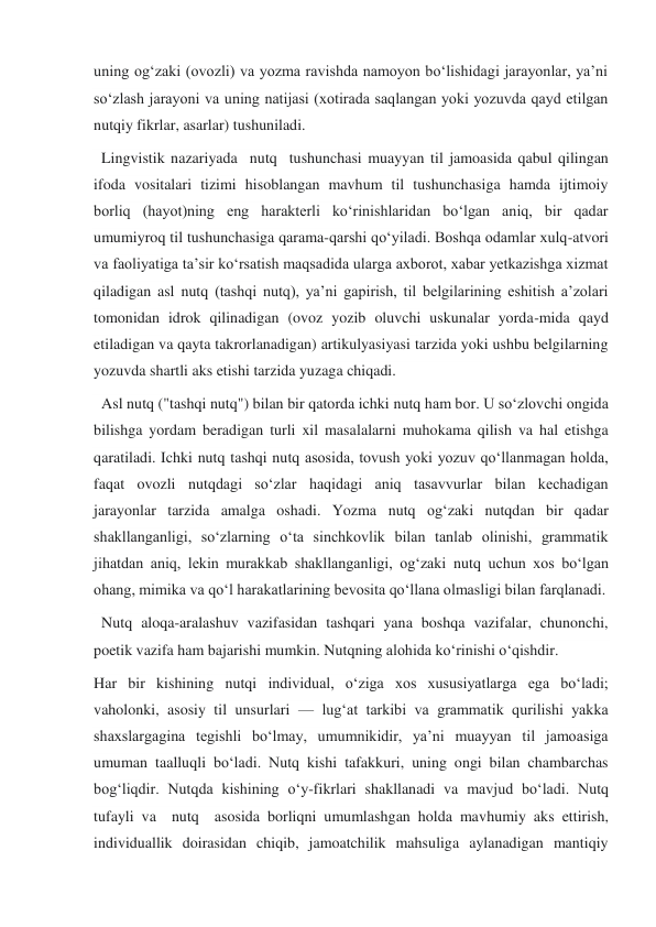 uning ogʻzaki (ovozli) va yozma ravishda namoyon boʻlishidagi jarayonlar, yaʼni 
soʻzlash jarayoni va uning natijasi (xotirada saqlangan yoki yozuvda qayd etilgan 
nutqiy fikrlar, asarlar) tushuniladi. 
  Lingvistik nazariyada  nutq  tushunchasi muayyan til jamoasida qabul qilingan 
ifoda vositalari tizimi hisoblangan mavhum til tushunchasiga hamda ijtimoiy 
borliq (hayot)ning eng harakterli koʻrinishlaridan boʻlgan aniq, bir qadar 
umumiyroq til tushunchasiga qarama-qarshi qoʻyiladi. Boshqa odamlar xulq-atvori 
va faoliyatiga taʼsir koʻrsatish maqsadida ularga axborot, xabar yetkazishga xizmat 
qiladigan asl nutq (tashqi nutq), yaʼni gapirish, til belgilarining eshitish aʼzolari 
tomonidan idrok qilinadigan (ovoz yozib oluvchi uskunalar yorda-mida qayd 
etiladigan va qayta takrorlanadigan) artikulyasiyasi tarzida yoki ushbu belgilarning 
yozuvda shartli aks etishi tarzida yuzaga chiqadi. 
  Asl nutq ("tashqi nutq") bilan bir qatorda ichki nutq ham bor. U soʻzlovchi ongida 
bilishga yordam beradigan turli xil masalalarni muhokama qilish va hal etishga 
qaratiladi. Ichki nutq tashqi nutq asosida, tovush yoki yozuv qoʻllanmagan holda, 
faqat ovozli nutqdagi soʻzlar haqidagi aniq tasavvurlar bilan kechadigan   
jarayonlar tarzida amalga oshadi. Yozma nutq ogʻzaki nutqdan bir qadar 
shakllanganligi, soʻzlarning oʻta sinchkovlik bilan tanlab olinishi, grammatik 
jihatdan aniq, lekin murakkab shakllanganligi, ogʻzaki nutq uchun xos boʻlgan 
ohang, mimika va qoʻl harakatlarining bevosita qoʻllana olmasligi bilan farqlanadi.   
  Nutq aloqa-aralashuv vazifasidan tashqari yana boshqa vazifalar, chunonchi, 
poetik vazifa ham bajarishi mumkin. Nutqning alohida koʻrinishi oʻqishdir. 
Har bir kishining nutqi individual, oʻziga xos xususiyatlarga ega boʻladi; 
vaholonki, asosiy til unsurlari — lugʻat tarkibi va grammatik qurilishi yakka 
shaxslargagina tegishli boʻlmay, umumnikidir, yaʼni muayyan til jamoasiga 
umuman taalluqli boʻladi. Nutq kishi tafakkuri, uning ongi bilan chambarchas 
bogʻliqdir. Nutqda kishining oʻy-fikrlari shakllanadi va mavjud boʻladi. Nutq  
tufayli va  nutq  asosida borliqni umumlashgan holda mavhumiy aks ettirish, 
individuallik doirasidan chiqib, jamoatchilik mahsuliga aylanadigan mantiqiy 
