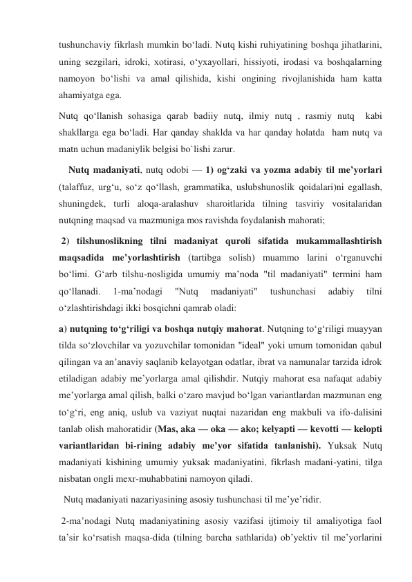 tushunchaviy fikrlash mumkin boʻladi. Nutq kishi ruhiyatining boshqa jihatlarini, 
uning sezgilari, idroki, xotirasi, oʻyxayollari, hissiyoti, irodasi va boshqalarning 
namoyon boʻlishi va amal qilishida, kishi ongining rivojlanishida ham katta 
ahamiyatga ega. 
Nutq qoʻllanish sohasiga qarab badiiy nutq, ilmiy nutq , rasmiy nutq  kabi 
shakllarga ega boʻladi. Har qanday shaklda va har qanday holatda  ham nutq va 
matn uchun madaniylik belgisi bo`lishi zarur. 
    Nutq madaniyati, nutq odobi — 1) ogʻzaki va yozma adabiy til meʼyorlari 
(talaffuz, urgʻu, soʻz qoʻllash, grammatika, uslubshunoslik qoidalari)ni egallash, 
shuningdek, turli aloqa-aralashuv sharoitlarida tilning tasviriy vositalaridan 
nutqning maqsad va mazmuniga mos ravishda foydalanish mahorati; 
 2) tilshunoslikning tilni madaniyat quroli sifatida mukammallashtirish 
maqsadida meʼyorlashtirish (tartibga solish) muammo larini oʻrganuvchi 
boʻlimi. Gʻarb tilshu-nosligida umumiy maʼnoda "til madaniyati" termini ham 
qoʻllanadi. 
1-maʼnodagi 
"Nutq 
madaniyati" 
tushunchasi 
adabiy 
tilni 
oʻzlashtirishdagi ikki bosqichni qamrab oladi:  
a) nutqning toʻgʻriligi va boshqa nutqiy mahorat. Nutqning toʻgʻriligi muayyan 
tilda soʻzlovchilar va yozuvchilar tomonidan "ideal" yoki umum tomonidan qabul 
qilingan va anʼanaviy saqlanib kelayotgan odatlar, ibrat va namunalar tarzida idrok 
etiladigan adabiy meʼyorlarga amal qilishdir. Nutqiy mahorat esa nafaqat adabiy 
meʼyorlarga amal qilish, balki oʻzaro mavjud boʻlgan variantlardan mazmunan eng 
toʻgʻri, eng aniq, uslub va vaziyat nuqtai nazaridan eng makbuli va ifo-dalisini 
tanlab olish mahoratidir (Mas, aka — oka — ako; kelyapti — kevotti — kelopti 
variantlaridan bi-rining adabiy meʼyor sifatida tanlanishi). Yuksak Nutq 
madaniyati kishining umumiy yuksak madaniyatini, fikrlash madani-yatini, tilga 
nisbatan ongli mexr-muhabbatini namoyon qiladi. 
  Nutq madaniyati nazariyasining asosiy tushunchasi til meʼye’ridir.  
 2-maʼnodagi Nutq madaniyatining asosiy vazifasi ijtimoiy til amaliyotiga faol 
taʼsir koʻrsatish maqsa-dida (tilning barcha sathlarida) obʼyektiv til meʼyorlarini 
